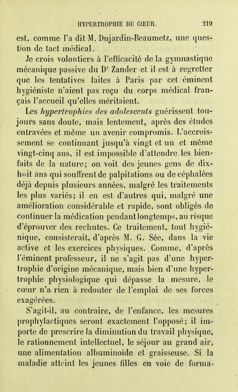 est, comme l'a dit M. Dujardin-Beaumetz, une ques- tion de tact médical. Je crois volontiers à l'efficacité de la gymnastique mécanique passive du D' Zander et il est à regretter que les tentatives faites à Paris par cet éminent hygiéniste n'aient pas reçu du corps médical fran- çais l'accueil qu'elles méritaient. Les hypertrophies des adolescents guérissent tou- jours sans doute, mais lentement, après des études entravées et même un avenir compromis. L'accrois- sement se continuant jusqu'à vingt et un et môme vingt-cinq ans, il est impossible d'attendre les bien- faits de la nature; on voit des jeunes gens de dix- hnit ans qui souftrentde palpitations ou de céphalées déjà depuis plusieurs années, malgré les traitements les plus variés; il en est d'autres qui, malgré une amélioration considérable et rapide, sont obligés de continuer la médication pendant longtemps, au risque d'éprouver des rechutes. Ce traitement, tout hygié- nique, consisterait, d'après M. G. Sée, dans la vie active et les exercices physiques. Comme, d'après l'éminent professeur, il ne s'agit pas d'une hyper- trophie d'origine mécanique, mais bien d'une hyper- trophie physiologique qui dépasse la mesure, le cœur n'a rien à redouter de l'emploi de ses forces exagérées. S'agit-il, au contraire, de l'enfance, les mesures prophylactiques seront exactement l'opposé; il im- porte de prescrire la diminution du travail physique, le rationnement intellectuel, le séjour au grand air, une alimentation albuminoïde et graisseuse. Si la maladie atteint les jeunes filles en voie de forma-