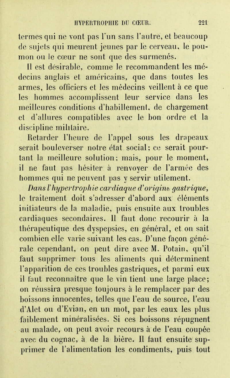 termes qui ne vont pas l'un sans l'autre, et beaucoup de sujets qui meurent jeunes par le cerveau, le pou- mon ou le cœur ne sont que des surmenés. Il est désirable, comme le recommandent les mé- decins anglais et américains, que dans toutes les armes, les officiers et les médecins veillent à ce que les hommes accomplissent leur service dans les meilleures conditions d'habillement, de chargement et d'allures compatibles avec le bon ordre et la discipline militaire. Retarder l'heure de l'appel sous les drnpeaux serait bouleverser notre état social; ce serait pour- tant la meilleure solution; mais, pour le moment, il ne faut pas hésiter à renvoyer de l'armée des hommes qui ne peuvent pas y servir utilement. Dans Vhypertrophie cardiaque d'origine gastrique, le traitement doit s'adresser d'abord aux éléments initiateurs de la maladie, puis ensuite aux troubles cardiaques secondaires. Il faut donc recourir à la thérapeutique des dyspepsies, en général, et on sait combien elle varie suivant les cas. D'une façon géné- rale cependant, on peut dire avec M. Potain, qu'il faut supprimer tous les aliments qui déterminent l'apparition de ces troubles gastriques, et parmi eux il tant reconnaître que le vin tient une large place; on réussira presque toujours à le remplacer par des boissons innocentes, telles que l'eau de source, l'eau d'Alet ou d'Evian, en un mot, par les eaux les plus faiblement minéralisées. Si ces boissons répugnent au malade, on peut avoir recours à de l'eau coupée avec du cognac, à de la bière. Il faut ensuite sup- primer de l'alimentation les condiments, puis tout