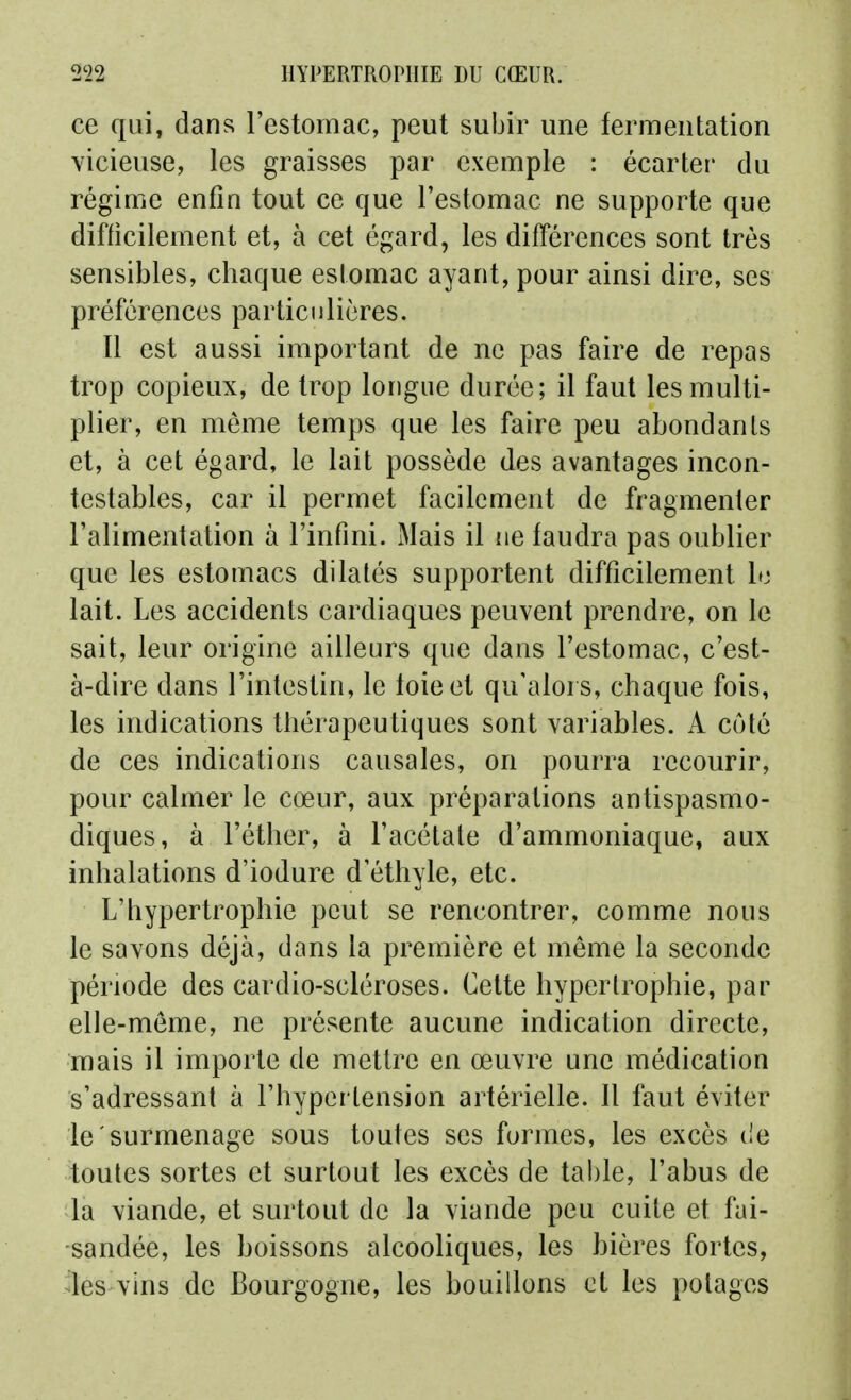 ce qui, dans l'estomac, peut subir une fermentation vicieuse, les graisses par exemple : écarter du régime enfin tout ce que l'estomac ne supporte que difficilement et, à cet égard, les différences sont très sensibles, chaque estomac ayant, pour ainsi dire, ses préférences particulières. Il est aussi important de ne pas faire de repas trop copieux, de trop longue durée; il faut les multi- plier, en môme temps que les faire peu abondants et, à cet égard, le lait possède des avantages incon- testables, car il permet facilement de fragmenter l'alimentation à l'infini. Mais il ne faudra pas oublier que les estomacs dilatés supportent difficilement lo lait. Les accidents cardiaques peuvent prendre, on le sait, leur origine ailleurs que dans l'estomac, c'est- à-dire dans l'intestin, le foie et qu'alors, chaque fois, les indications thérapeutiques sont variables. A côté de ces indications causales, on pourra recourir, pour calmer le cœur, aux préparations antispasmo- diques, à l'éther, à l'acétate d'ammoniaque, aux inhalations d'iodure d'éthyle, etc. L'hypertrophie peut se rencontrer, comme nous le savons déjà, dans la première et même la seconde période des cardio-scléroses. Cette hypertrophie, par elle-même, ne présente aucune indication directe, mais il importe de mettre en œuvre une médication s'adressant à l'hypei tension artérielle. 11 faut éviter le surmenage sous toutes ses formes, les excès de toutes sortes et surtout les excès de table, l'abus de la viande, et surtout de la viande peu cuite et fai- sandée, les boissons alcooliques, les bières fortes, ^les vins de Bourgogne, les bouillons et les potages