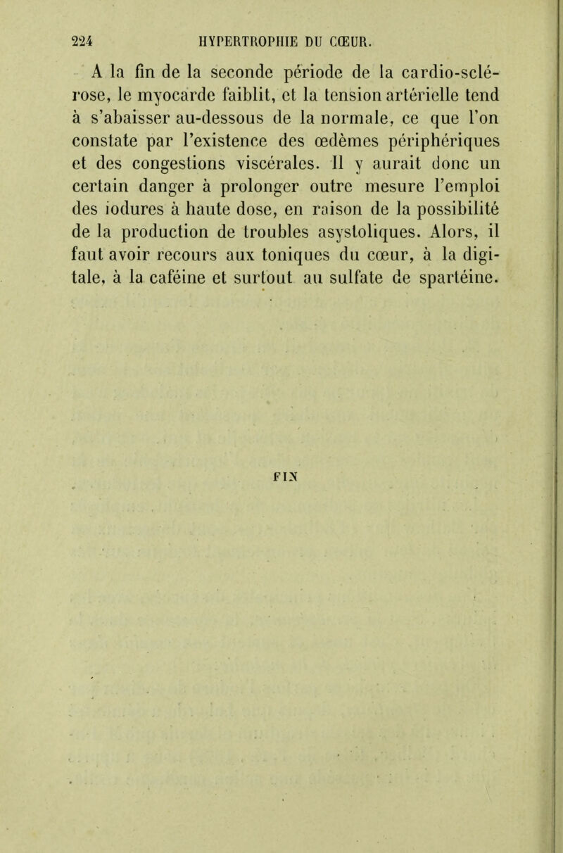 A la fin de la seconde période de la cardio-sclé- rose, le myocarde faiblit, et la tension artérielle tend à s'abaisser au-dessous de la normale, ce que l'on constate par l'existence des œdèmes périphériques et des congestions viscérales. Il y aurait donc un certain danger à prolonger outre mesure l'emploi des iodures à haute dose, en raison de la possibilité de la production de troubles asystoliques. Alors, il faut avoir recours aux toniques du cœur, à la digi- tale, à la caféine et surtout au sulfate de spartéine.