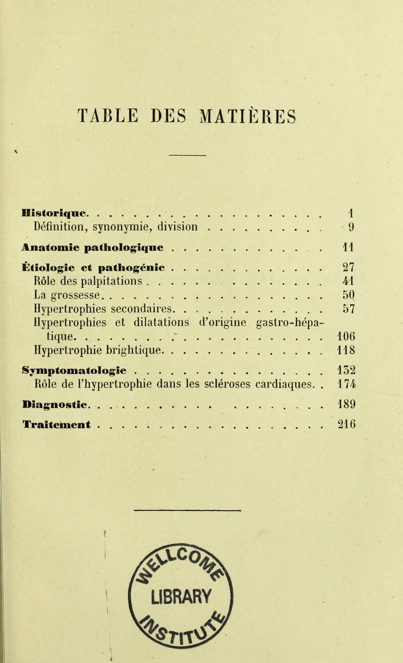 TABLE DES MATIÈRES Historique 1 Définition, synonymie, division . 9 Anatomie pathologique 11 Étiologie et pathogénie 27 Rôle des palpitations 41 La grossesse 50 Hypertrophies secondaires. . 57 Hypertrophies et dilatations d'origine gastro-hépa- tique 106 Hypertrophie brightique 118 Symptomatologie 152 Rôle de l'hypertrophie dans les scléroses cardiaques. . 174- Diagnostic 189 Traitement 216 I