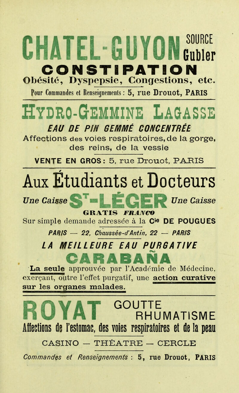 CHATEL-GUYONS CONSTIPATION Obésité, Dyspepsie, Congestions, etc. Pour Commandes et Renseignements : 5, rue Drouot, PARIS Hydro-Gemmine Lagasse EAU DE PIN GEMMÉ CONCENTRÉE Affections des voies respiratoires,de la gorge, des reins, de la vessie VENTE EN GROS: 5, rue Drouot. PARIS Aux Étudiants et Docteurs Une Caisse ^ ^ ^ ^ Une Caisse GRATIS FRANCO Sur simple demande adressée à la C'*^ DE POUGUES PAR/S — 22, Cbaussée-d'Antin, 22 — PARIS LA MEILLEURE EAU PURGATIVE CARABANA La seule approuvée par l'Académie de Médecine, exerçant, outre l'effet purgatif, une action curative sur les organes malades. fl |# ilY* GOUTTE nU I A I RHUMATISME âllections île Festoinac, des voies respiratoires et fle la peau CASINO — THÉÂTRE — CERCLE Commandes et Renseignements : 5, rue Drouot, PARIS