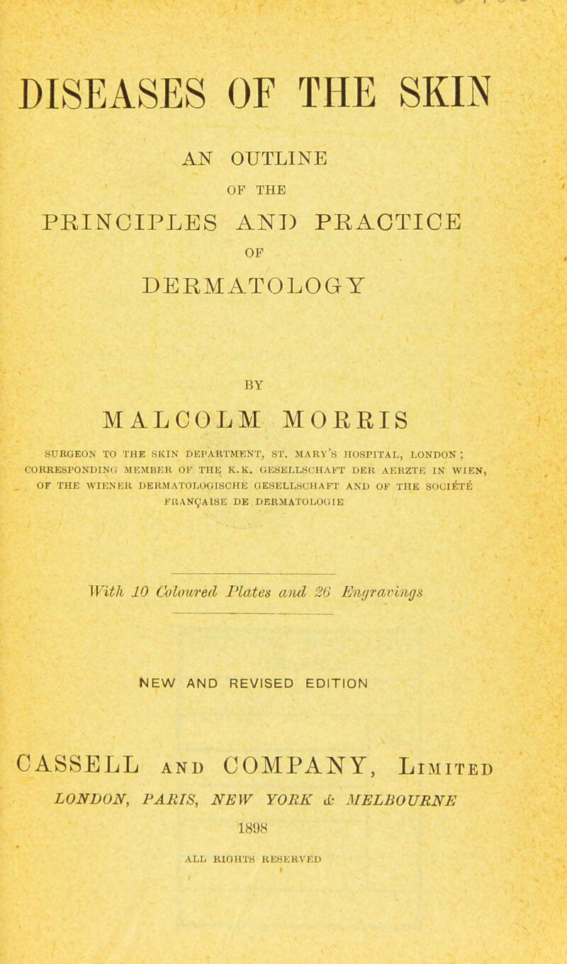 AN OUTLINE OF THE PRINCIPLES AND PRACTICE OF DERMATOLOGY BY MALCOLM MORRIS SURGEON TO THE SKIN DEPARTMENT, ST. MARY'S HOSPITAL, LONDON; CORRESPONDS I MEMBER OF THE K.K. GESELLSCHAFT DER AERZTE IN W1EN, OF THE WIENER DERMATOLOGISCHE GESELLSCH A FT AND OF THE SOUIETE FRANCAISE DE DERMATOLOGIE With 10 Coloured Plates ami 20 EngravvrbgS NEW AND REVISED EDITION CASSELL and COMPANY, Limited LONDON, PARIS, NEW YORK & MELBOURNE 1898 ALL RIGHTS RESERVED