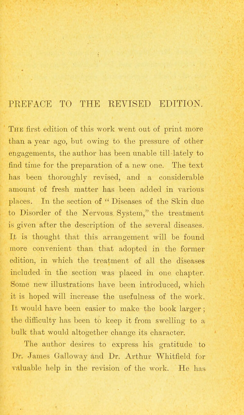 PREFACE TO THE REVISED EDITION. The first edition of this work went out of print more than a year ago, but owing to the pressure of other engagements, the author has been unable till lately to find time for the preparation of a new one. The text has been thoroughly revised, and a considerable amount of fresh matter has been added in various places. In the section of  Diseases of the Skin due to Disorder of the Nervous System, the treatment is given after the description of the several diseases. I,t is thought that this arrangement will be found more convenient than that adopted in the former edition, in which the treatment of all the diseases included in the section was placed in one chapter. Some new illustrations have been introduced, which it is hoped will increase the usefulness of the work. It would have been easier to make the book larger ; the difficulty has been to keep it from swelling to a bulk that would altogether change its character. The author desires to express his gratitude to Dr. James Galloway and Dr. Arthur Whitfield for valuable help in the revision of the work. He has