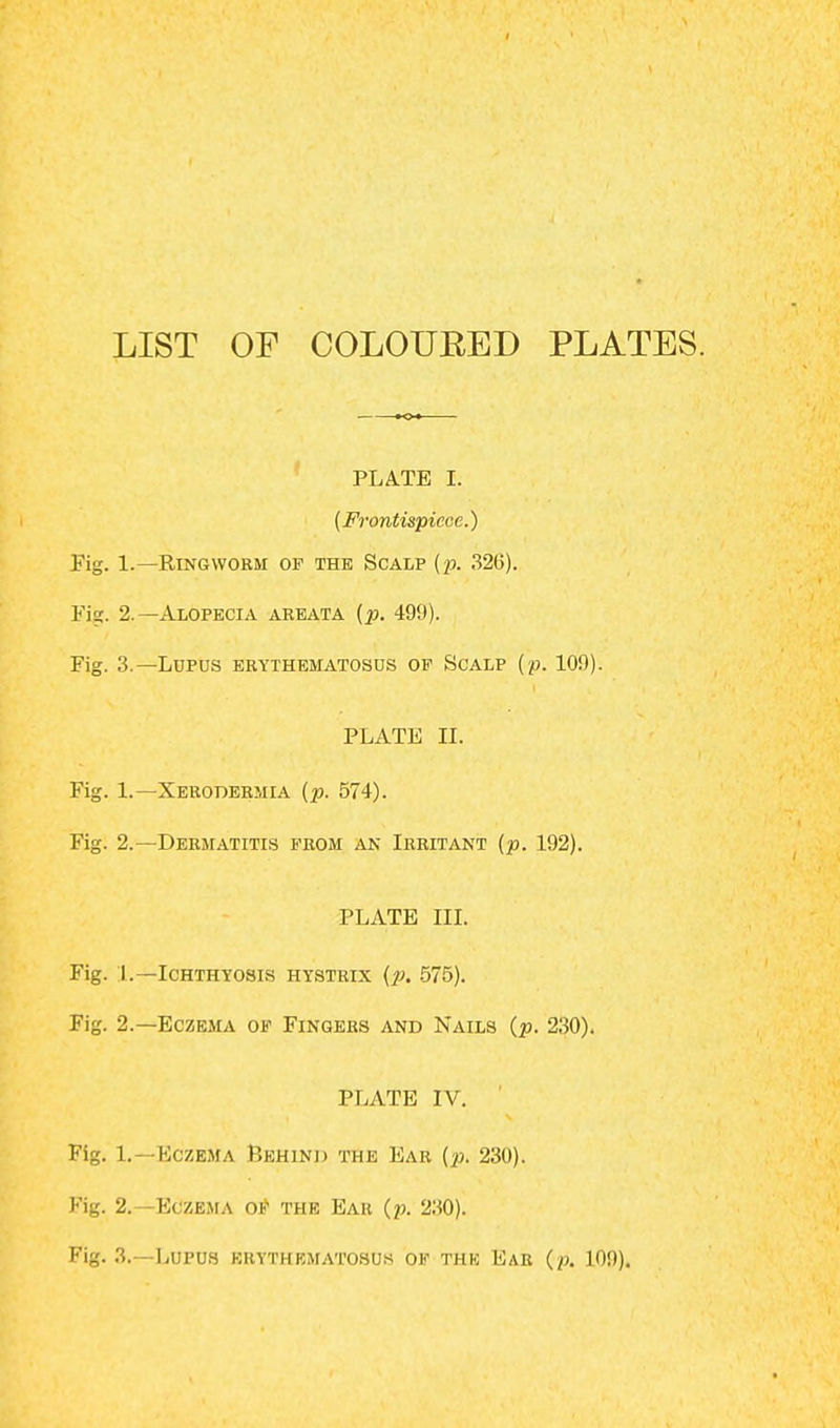 LIST OF COLOUBED PLATES. PLATE I. (Frontispiece.) Fig. 1.—Ringworm of the Scalp (p. 326). Fig. 2.—Alopecia areata {p. 499). Fig. 3.—Lupus erythematosus op Scalp (p. 109). PLATE II. Fig. 1.—Xerodermia {p. 574). Fig. 2.—Dermatitis prom an Irritant {p. 192). PLATE III. Fig. I.—Ichthyosis hystrix (p. 575). Fig. 2.—Eczema of Fingers and Nails (p. 230). PLATE IV. Fig. L. -Eczema Behind the Ear (p. 230). Fig. 2.—Eczema of the Ear (p. 230). Fig. 3.—Lupus erythematosus of the Ear (p. 109).