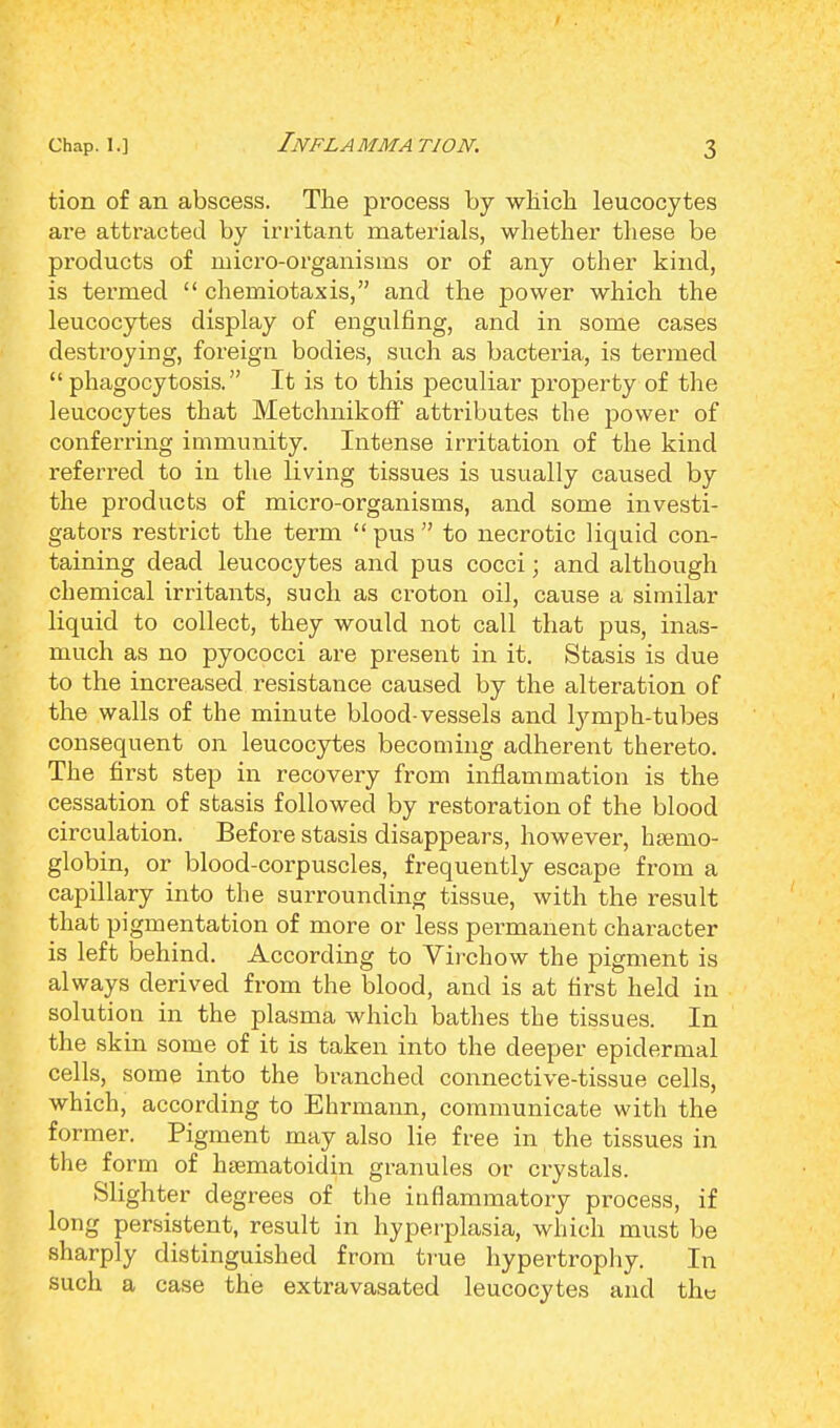 Inflamma tion. tion of an abscess. The process by which leucocytes are attracted by irritant materials, whether these be products of micro-organisms or of any other kind, is termed  chemiotaxis, and the power which the leucocytes display of engulfing, and in some cases destroying, foreign bodies, such as bacteria, is termed  phagocytosis. It is to this peculiar property of the leucocytes that Metchnikoff attributes the power of conferring immunity. Intense irritation of the kind referred to in the living tissues is usually caused by the products of micro-organisms, and some investi- gators restrict the term  pus  to necrotic liquid con- taining dead leucocytes and pus cocci; and although chemical irritants, such as croton oil, cause a similar liquid to collect, they would not call that pus, inas- much as no pyococci are present in it. Stasis is due to the increased resistance caused by the alteration of the walls of the minute blood-vessels and lymph-tubes consequent on leucocytes becoming adherent thereto. The first step in recovery from inflammation is the cessation of stasis followed by restoration of the blood circulation. Before stasis disappears, however, haemo- globin, or blood-corpuscles, frequently escape from a capillary into the surrounding tissue, with the result that pigmentation of more or less permanent character is left behind. According to Virchow the pigment is always derived from the blood, and is at first held in solution in the plasma which bathes the tissues. In the skin some of it is taken into the deeper epidermal cells, some into the branched connective-tissue cells, which, according to Ehrmann, communicate with the former. Pigment may also lie free in the tissues in the form of haematoidin granules or crystals. Slighter degrees of the inflammatory process, if long persistent, result in hyperplasia, which must be sharply distinguished from true hypertrophy. In such a case the extravasated leucocytes and the