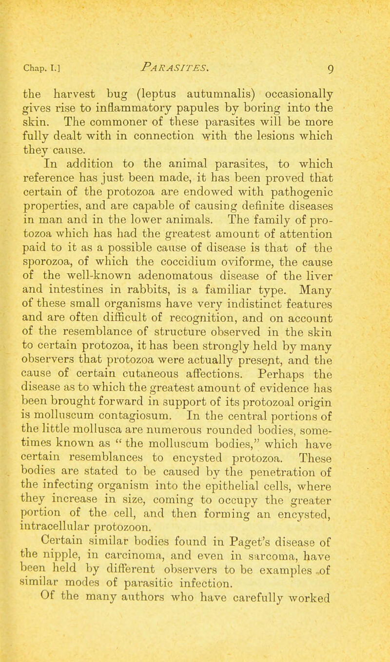 the harvest bug (leptus autumnalis) occasionally gives rise to inflammatory papules by boring into the skin. The commoner of these parasites will be more fully dealt with in connection with the lesions which they cause. In addition to the animal parasites, to which reference has just been made, it has been proved that certain of the protozoa are endowed with pathogenic properties, and are capable of causing definite diseases in man and in the lower animals. The family of pi-o- tozoa which has had the greatest amount of attention paid to it as a possible cause of disease is that of the sporozoa, of which the coccidium oviforme, the cause of the well-known adenomatous disease of the liver and intestines in rabbits, is a familiar type. Many of these small organisms have very indistinct features and are often difficult of recognition, and on account of the resemblance of structure observed in the skin to certain protozoa, it has been strongly held by many observers that protozoa were actually present, and the cause of certain cutaneous affections. Perhaps the disease as to which the greatest amount of evidence has been brought forward in support of its protozoal origin is molluscum contagiosum. In the central portions of the little mollusca are numerous rounded bodies, some- times known as  the molluscum bodies, which have certain resemblances to encysted protozoa. These bodies are stated to be caused by the penetration of the infecting organism into the epithelial cells, where they increase in size, coming to occupy the greater portion of the cell, and then forming an encysted, intracellular protozoon. Certain similar bodies found in Paget's disease of the nipple, in carcinoma, and even in sarcoma, have been held by different observers to be examples ,of similar modes of parasitic infection. Of the many authors who have carefully worked