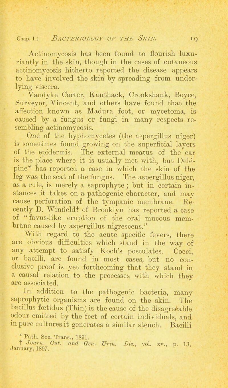 Actinomycosis has been found to flourish luxu- riantly in the skin, though in the cases of cutaneous actinomycosis hitherto reported the disease appears to have involved the skin by spreading from under- lying viscera. Vandyke Carter, Kanthack, Crookshank, Boyce, Surveyor, Vincent, and others have found that the affection known as Madura foot, or mycetoma, is caused by a fungus or fungi in many respects re- sembling actinomycosis. One of the hyphomycetes (the aspergillus niger) is sometimes found growing on the superficial layers of the epidermis. The external meatus of the ear is the place where it is usually met with, but Dele- pine* has reported a case in which the skin of the leg was the seat of the fungus. The aspergillus niger, as a rule, is merely a saprophyte; but in certain in- stances it takes on a pathogenic character, and may cause perforation of the tympanic membrane. Re- cently D. Winfieldt of Brooklyn has reported a case of  favus-like eruption of the oral mucous mem- brane caused by aspergillus nigrescens. With regard to the acute specific fevers, there are obvious difficulties which stand in the way of any attempt to satisfy Koch's postulates. Cocci, or bacilli, are found in most cases, but no con- clusive proof is yet forthcoming that they stand in a causal relation to the processes with which they are associated. In addition to the pathogenic bacteria, many saprophytic organisms are found on the skin. The bacillus foetidus (Thin) is the cause of the disagreeable odour emitted by the feet of certain individuals, and in pure cultures it generates a similar stench. Bacilli * Path. Soc. Trans., 1891. t Joum. Cut. and Gen. TJrin. Bis., vol. xv., p. 13, January, 1897. .