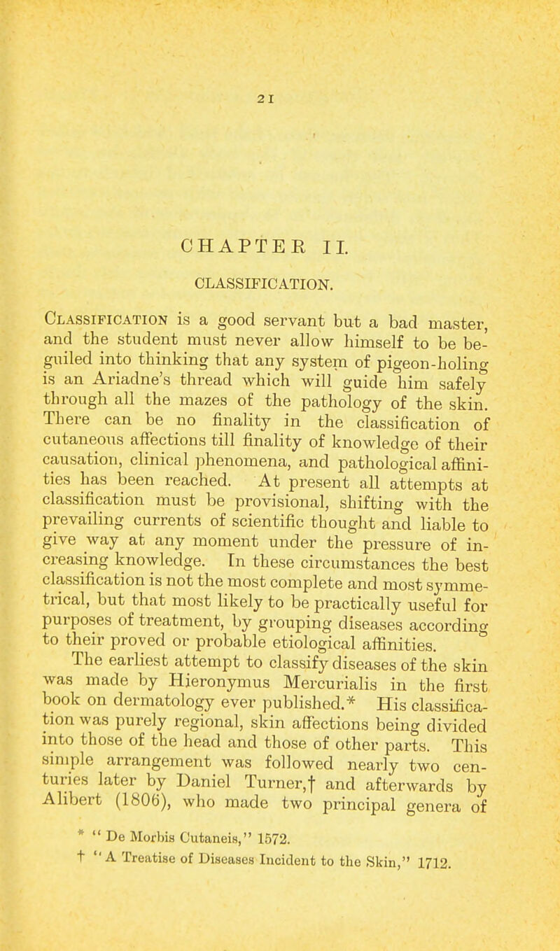 CHAPTER II. CLASSIFICATION. Classification is a good servant but a bad master, and the student must never allow himself to be be- guiled into thinking that any system of pigeon-holing is an Ariadne's thread which will guide him safely through all the mazes of the pathology of the skin. There can be no finality in the classification of cutaneous affections till finality of knowledge of their causation, clinical phenomena, and pathological affini- ties has been reached. At present all attempts at classification must be provisional, shifting with the prevailing currents of scientific thought and liable to give way at any moment under the pressure of in- creasing knowledge. In these circumstances the best classification is not the most complete and most symme- trical, but that most likely to be practically useful for purposes of treatment, by grouping diseases according to their proved or probable etiological affinities. The earliest attempt to classify diseases of the skin was made by Hieronymus Mercurialis in the first book on dermatology ever published.* His classifica- tion was purely regional, skin affections being divided into those of the head and those of other parts. This simple arrangement was followed nearly two cen- turies later by Daniel Turner,! and afterwards by Ahbert (1806), who made two principal genera of *  De Morbis Cutaneis, 1572. t  A Treatise of Diseases Incident to the Skin, 1712.