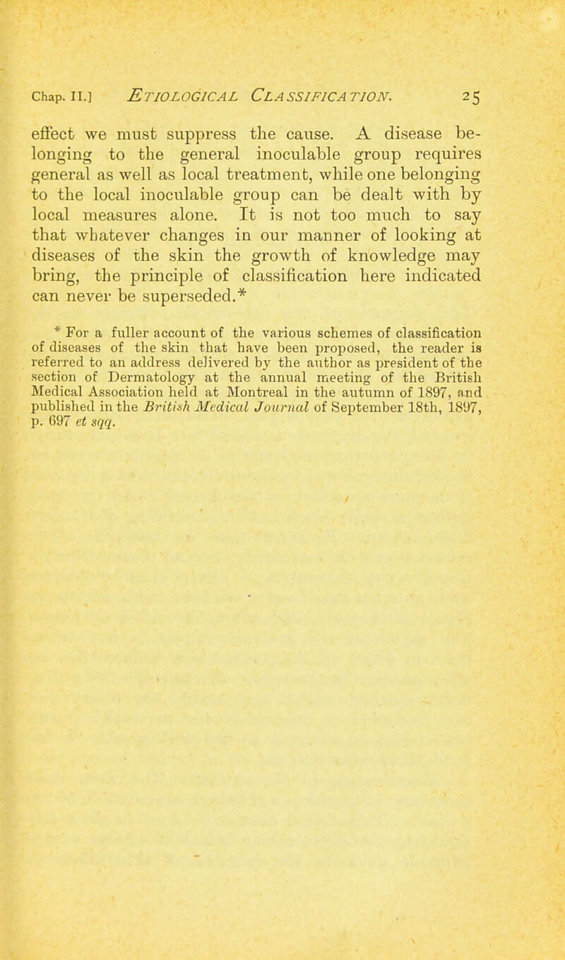 effect we must suppress the cause. A disease be- longing to the general inoculable group requires general as well as local treatment, while one belonging to the local inoculable group can be dealt with by local measures alone. It is not too much to say that whatever changes in our manner of looking at diseases of the skin the growth of knowledge may bring, the principle of classification here indicated can never be superseded.* * For a fuller account of the various schemes of classification of diseases of the skin that have been proposed, the reader is referred to an address delivered by the author as president of the section of Dermatology at the annual meeting of the British Medical Association held at Montreal in the autumn of 1897, and published in the British Medical Journal of September 18th, 1897, p. 697 et sqq.