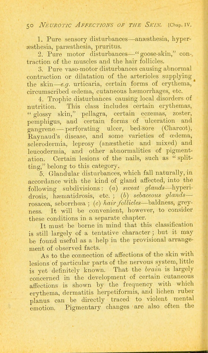 1. Pure sensory disturbances—ansesthesia, hyper- esthesia, paresthesia, pruritus. 2. Pure motor disturbances—goose-skin, con- traction of the muscles and the hair follicles. 3. Pure vaso-motor disturbances causing abnormal contraction or dilatation of the arterioles supplying the skin—e.g. urticaria, certain forms of erythema, circumscribed oedema, cutaneous haemorrhages, etc. 4. Trophic disturbances causing local disorders of nutrition. This class includes certain erythemas,  glossy skin, pellagra, certain eczemas, zoster, pemphigus, and certain forms of ulceration and gangrene — perforating ulcer, bed-sore (Charcot), Eaynaud's disease, and some varieties of oedema, sclerodermia, leprosy (anaesthetic and mixed) and leucodermia, and other abnormalities of pigment- ation. Certain lesions of the nails, such as  split- ting, belong to this category. 5. Glandular disturbances, which fall naturally, in accordance with the kind of gland affected, into the following subdivisions: (a) sweat glands—hyperi- drosis, hamiatidrosis, etc. ; (b) sebaceous glands— rosacea, seborrhcea ; (c) hair follicles—baldness, grey- ness. It will be convenient, however, to consider these conditions in a separate chapter. It must be borne in mind that this classification is still largely of a tentative character; but it may be found useful as a help in the provisional arrange- ment of observed facts. As to the connection of affections of the skin with lesions of particular parts of the nervous system, little is yet definitely known. That the brain is largely concerned in the development of certain cutaneous affections is shown by the frequency with which erythema, dermatitis herpetiformis, and lichen ruber planus can be directly traced to violent mental emotion. Pigmentary changes are also often the