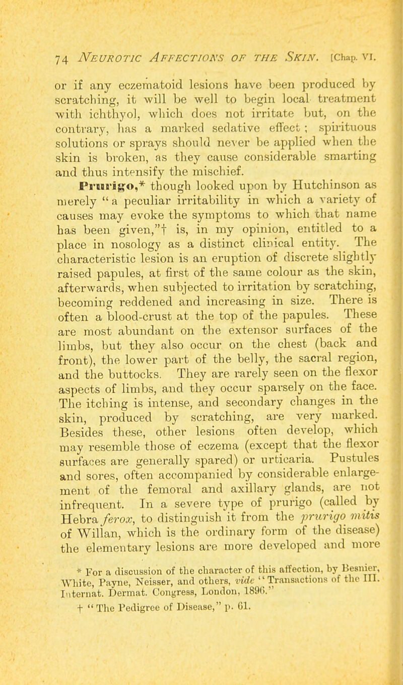 or if any eczematoid lesions have been produced by scratching, it will be well to begin local treatment with ichthyol, which does not irritate but, on the contrary, has a marked sedative effect ; spirituous solutions or sprays should never be applied when the skin is broken, as they cause considerable smarting and thus intensify the mischief. Prurigo,* though looked upon by Hutchinson as merely  a peculiar irritability in which a variety of causes may evoke the symptoms to which that name has been given,! is, in my opinion, entitled to a place in nosology as a distinct clinical entity. The characteristic lesion is an eruption of discrete slightly raised papules, at first of the same colour as the skin, afterwards, when subjected to irritation by scratching, becoming reddened and increasing in size. There is often a blood-crust at the top of the papules. These are most abundant on the extensor surfaces of the limbs, but they also occur on the chest (back and front), the lower part of the belly, the sacral region, and the buttocks. They are rarely seen on the flexor aspects of limbs, and they occur sparsely on the face. The itching is intense, and secondary changes in the skin, produced by scratching, are very marked. Besides these, other lesions often develop, which may resemble those of eczema (except that the flexor surfaces are generally spared) or urticaria. Pustules and sores, often accompanied by considerable enlarge- ment of the femoral and axillary glands, are not infrequent. In a severe type of prurigo (called by Hebra ferox, to distinguish it from the prurigo mitis of Willan, which is the ordinary form of the disease) the elementary lesions are more developed and more * For a discussion of the character of this affection, by Besnier, White, Payne, Neisser, and others, vide ''Transactions of the III. Internat. Dermat. Congress, London, 1896. f  The Pedigree of Disease, p. 61.