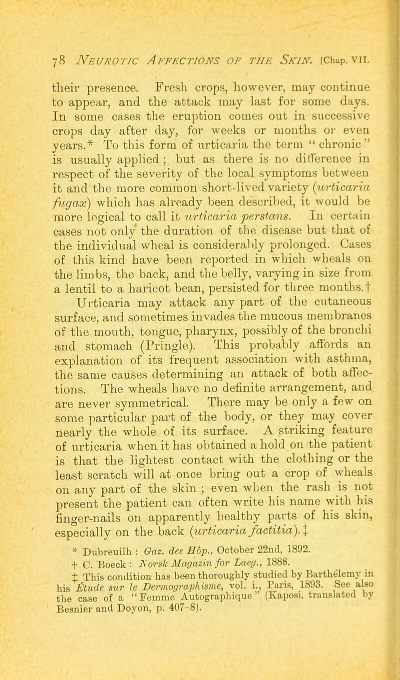 their presence. Fresh crops, however, may continue to appear, and the attack may last for some days. In some cases the eruption comes out in successive crops day after day, for weeks or months or even years.* To this form of urticaria the term  chronic is usually applied; but as there is no difference in respect of the sevei'ity of the local symptoms between it and the more common short-lived variety (urticaria fugax) which has already been described, it would be more logical to call it urticaria perstans. In certain cases not only the duration of the disease but that of the individual wheal is considerably prolonged. Cases of this kind have been reported in which wheals on the limbs, the back, and the belly, varying in size from a lentil to a haricot bean, persisted for three months.! Urticaria may attack any part of the cutaneous surface, and sometimes invades the mucous membranes of the mouth, tongue, pharynx, possibly of the bronchi and stomach (Pringle). This probably affords an explanation of its frequent association with asthma, the same causes determining an attack of both affec- tions. The wheals have no definite arrangement, and are never symmetrical. There may be only a few on some particular part of the body, or they may cover nearly the whole of its surface. A striking feature of urticaria when it has obtained ahold on the patient is that the lightest contact with the clothing or the least scratch will at once bring out a crop of wheals on any part of the skin ; even when the rash is not present the patient can often write his name with his finger-nails on apparently healthy parts of his skin, especially on the back (urticaria factitia).\ * Dubreuilh :. Gaz. des Hop., October 22nd, 1892. f C. Boeck : JS'orsk Magazin for Laeg., 1888. J This condition has been thoroughly studied by Barthelemy in his ttudc sur le Dcrmographismc, vol. i., Baris, 1893. See also the case of a  Femme Autographique  (Kaposi, translated by Besnier and Doyon, p. 407-8).