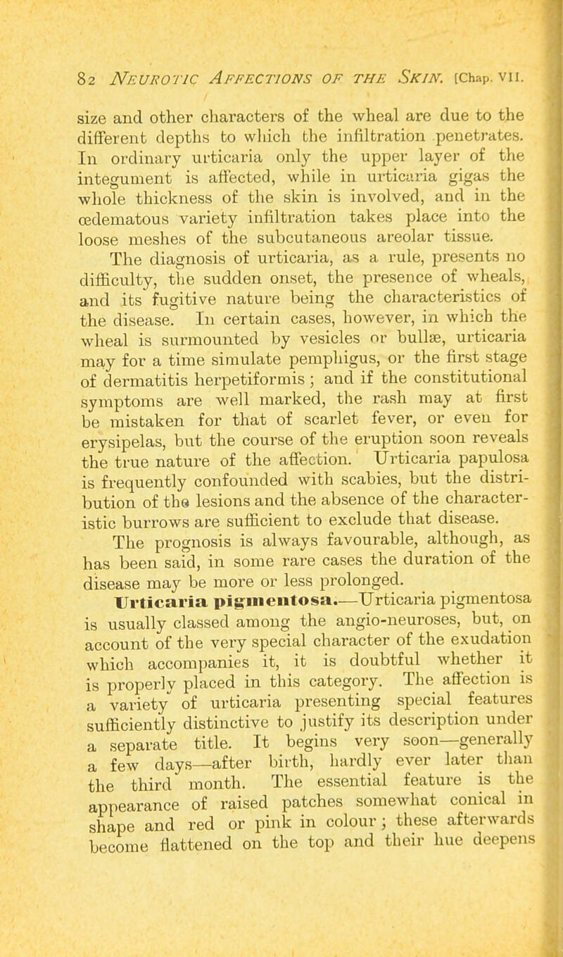 size and other characters of the wheal are due to the different depths to which the infiltration penetrates. In ordinary urticaria only the upper layer of the integument is affected, while in urticaria gigas the whole thickness of the skin is involved, and in the cedematous variety infiltration takes place into the loose meshes of the subcutaneous areolar tissue. The diagnosis of urticaria, as a rule, presents no difficulty, the sudden onset, the presence of wheals, and its fugitive nature being the chai-acteristics of the disease. In certain cases, however, in which the wheal is surmounted by vesicles or bullae, urticaria may for a time simulate pemphigus, or the first stage of dermatitis herpetiformis; and if the constitutional symptoms are well marked, the rash may at first be mistaken for that of scarlet fever, or even for erysipelas, but the course of the eruption soon reveals the true nature of the affection. Urticaria papulosa is frequently confounded with scabies, but the distri- bution of the lesions and the absence of the character- istic burrows are sufficient to exclude that disease. The prognosis is always favourable, although, as has been said, in some rare cases the duration of the disease may be more or less prolonged. Urticaria pigmentosa.—Urticaria pigmentosa is usually classed among the angio-neuroses, but, on account of the very special character of the exudation which accompanies it, it is doubtful whether it is properly placed in this category. The affection is a variety of urticaria presenting special features sufficiently distinctive to justify its description under a separate title. It begins very soon—generally a few days—after birth, hardly ever later than the third month. The essential feature is the appearance of raised patches somewhat conical in shape and red or pink in colour j these afterwards become flattened on the top and their hue deepens