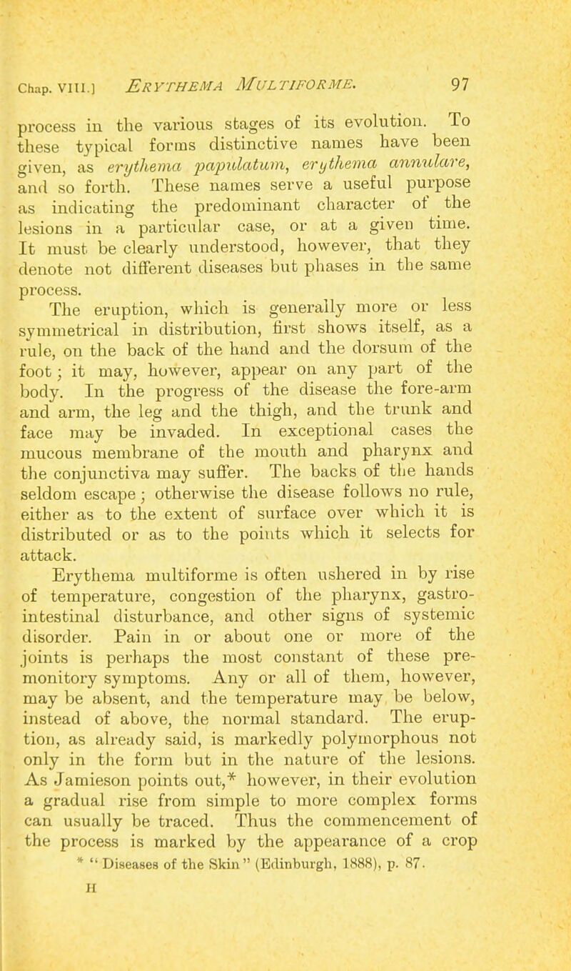 process in the various stages of its evolution. To these typical forms distinctive names have been given, as erythema papulatum, erythema annulare, and so forth. These names serve a useful purpose as indicating the predominant character of the lesions in a particular case, or at a given time. It must be clearly understood, however, that they denote not different diseases but phases in the same process. The eruption, which is generally more or less symmetrical in distribution, first shows itself, as a rule, on the back of the hand and the dorsum of the foot ■ it may, however, appear on any part of the body. In the progress of the disease the fore-arm and arm, the leg and the thigh, and the trunk and face may be invaded. In exceptional cases the mucous membrane of the mouth and pharynx and the conjunctiva may suffer. The backs of the hands seldom escape ; otherwise the disease follows no rule, either as to the extent of surface over which it is distributed or as to the points which it selects for attack. Erythema multiforme is often ushered in by rise of temperature, congestion of the pharynx, gastro- intestinal disturbance, and other signs of systemic disorder. Pain in or about one or more of the joints is perhaps the most constant of these pre- monitory symptoms. Any or all of them, however, may be absent, and the temperature may be below, instead of above, the normal standard. The erup- tion, as already said, is markedly polymorphous not only in the form but in the nature of the lesions. As Jamieson points out,* however, in their evolution a gradual rise from simple to more complex forms can usually be traced. Thus the commencement of the process is marked by the appearance of a crop *  Diseases of the Skin (Edinburgh, 1888), p. 87. II