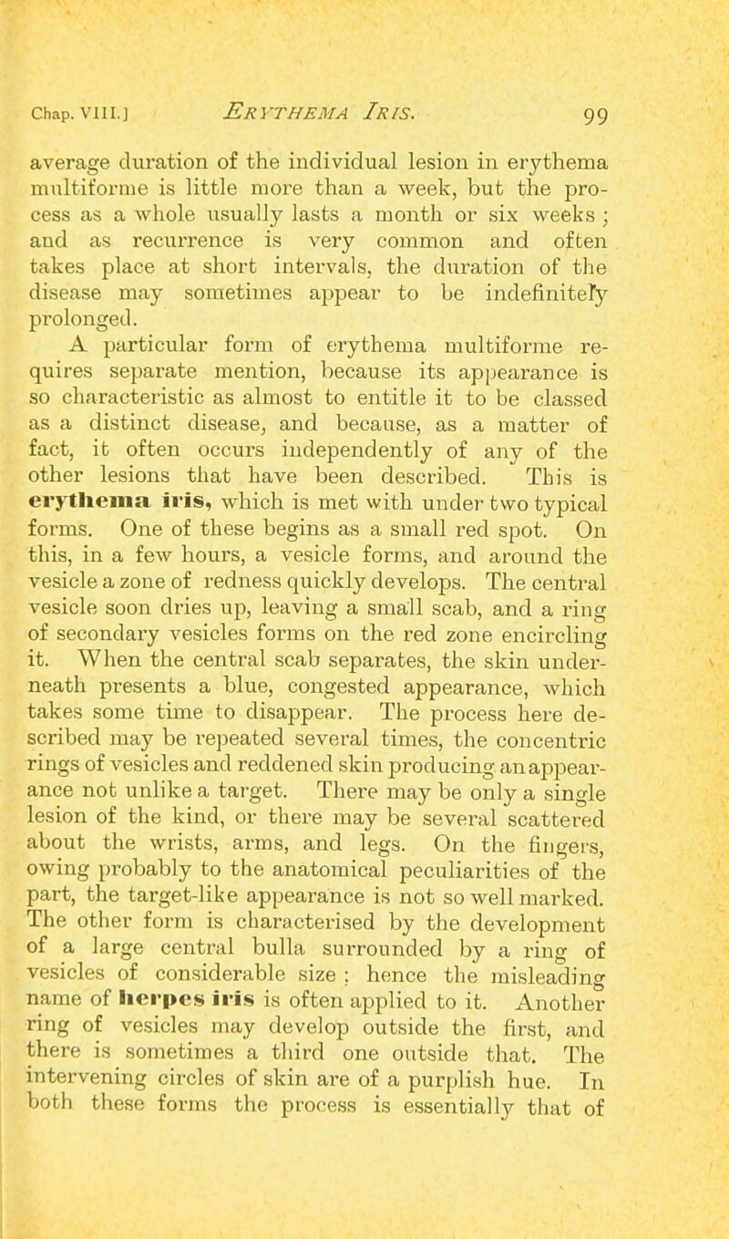 Erythema Iris. average duration of the individual lesion in erythema multiforme is little more than a week, but the pro- cess as a whole usually lasts a month or six weeks ; and as recurrence is very common and often takes place at short intervals, the duration of the disease may sometimes appear to be indefinitely prolonged. A particular form of erythema multiforme re- quires separate mention, because its appearance is so characteristic as almost to entitle it to be classed as a distinct disease, and because, as a matter of fact, it often occurs independently of any of the other lesions that have been described. This is erythema iris, which is met with under two typical forms. One of these begins as a small reel spot. On this, in a few hours, a vesicle forms, and around the vesicle a zone of redness quickly develops. The central vesicle soon dries up, leaving a small scab, and a ring of secondary vesicles forms on the red zone encircling it. When the central scab separates, the skin under- neath presents a blue, congested appearance, which takes some time to disappear. The process here de- scribed may be repeated several times, the concentric rings of vesicles and reddened skin producing an appear- ance not unlike a target. There may be only a single lesion of the kind, or there may be several scattered about the wrists, arms, and legs. On the fingers, owing probably to the anatomical peculiarities of the part, the target-like appearance is not so well marked. The other form is charactei'ised by the development of a large central bulla surrounded by a ring of vesicles of considerable size ; hence the misleading name of herpes iris is often applied to it. Another ring of vesicles may develop outside the first, and there is sometimes a third one outside that. The intervening circles of skin are of a purplish hue. In both these forms the process is essentially that of