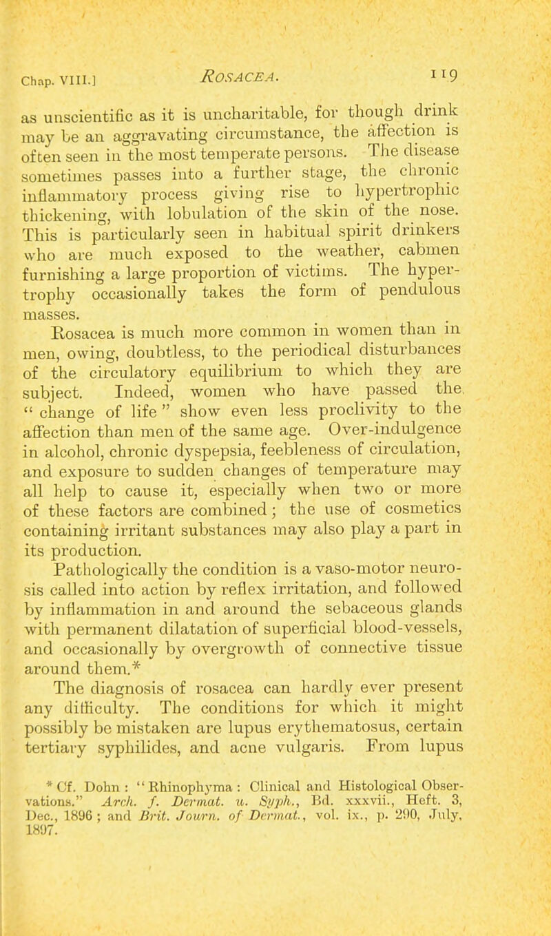 as unscientific as it is uncharitable, for though drink may be an aggravating circumstance, the affection is often seen in the most temperate persons. The disease sometimes passes into a further stage, the chronic inflammatory process giving rise to hypertrophic thickening, with lobulation of the skin of the nose. This is particularly seen in habitual spirit drinkers who are much exposed to the weather, cabmen furnishing a large proportion of victims. The hyper- trophy occasionally takes the form of pendulous masses. Rosacea is much more common in women than in men, owing, doubtless, to the periodical disturbances of the circulatory equilibrium to which they are subject. Indeed, women who have passed the.  change of life  show even less proclivity to the affection than men of the same age. Over-indulgence in alcohol, chronic dyspepsia, feebleness of circulation, and exposure to sudden changes of temperature may all help to cause it, especially when two or more of these factors are combined; the use of cosmetics containing irritant substances may also play a part in its production. Pathologically the condition is a vaso-motor neuro- sis called into action by reflex irritation, and followed by inflammation in and around the sebaceous glands with permanent dilatation of superficial blood-vessels, and occasionally by overgrowth of connective tissue around them.* The diagnosis of rosacea can hardly ever present any difficulty. The conditions for which it might possibly be mistaken are lupus erythematosus, certain tertiary syphilides, and acne vulgaris. From lupus * Cf. Dohn : Rhinophyma: Clinical and Histological Obser- vations. Arch. f. Dermat. u. Syph., Bd. xxxvii., Heft. 3, Dec, 1896; and Brit. Journ. of Dermal, vol. ix., p. '2!)0, July, 1807.