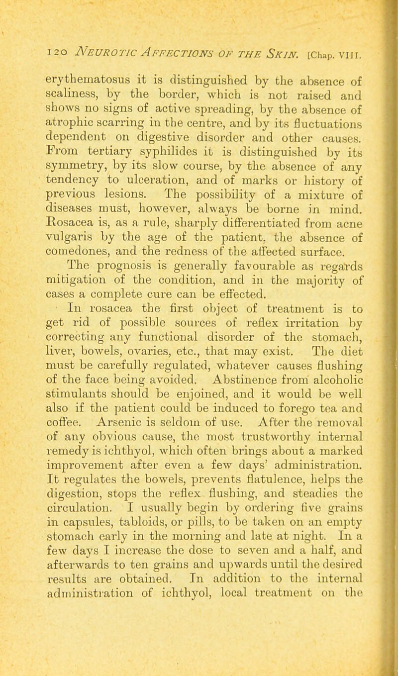 erythematosus it is distinguished by the absence of scaliness, by the border, which is not raised and shows no signs of active spreading, by the absence of atrophic scarring in the centre, and by its fluctuations dependent on digestive disorder and other causes. From tertiary syphilides it is distinguished by its symmetry, by its slow course, by the absence of any tendency to ulceration, and of marks or history of previous lesions. The possibility of a mixture of diseases must, however, always be borne in mind. Rosacea is, as a rule, sharply differentiated from acne vulgaris by the age of the patient, the absence of comedones, and the redness of the affected surface. The prognosis is generally favourable as regards mitigation of the condition, and in the majority of cases a complete cure can be effected. In rosacea the first object of treatment is to get rid of possible sources of reflex irritation by correcting any functional disorder of the stomach, liver, bowels, ovaries, etc., that may exist. The diet must be carefully regulated, whatever causes flushing of the face being avoided. Abstinence from alcoholic stimulants should be enjoined, and it would be well also if the patient could be induced to forego tea and coffee. Arsenic is seldom of use. After the removal of any obvious cause, the most trustworthy internal remedy is ichthyol, which often brings about a marked improvement after even a few days' administration. It regulates the bowels, prevents flatulence, helps the digestion, stops the reflex flushing, and steadies the circulation. I usually begin by ordering five grains in capsules, tabloids, or pills, to be taken on an empty stomach early in the morning and late at night. In a few days I increase the dose to seven and a half, and afterwards to ten grains and upwards until the desired results are obtained. In addition to the internal administration of ichthyol, local treatment on the