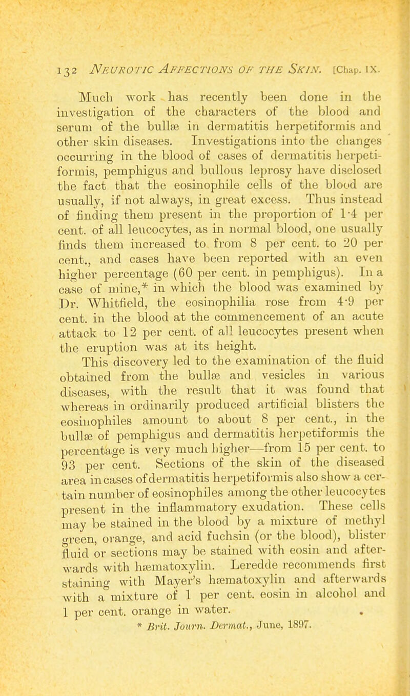 Much work has recently been done in the investigation of the characters of the blood and serum of the bullae in dermatitis herpetiformis and other skin diseases. Investigations into the changes occurring in the blood of cases of dermatitis herpeti- formis, pemphigus and bullous leprosy have disclosed the fact that the eosinophile cells of the blood are usuallv, if not always, in great excess. Thus instead of finding them present in the proportion of 1-4 per cent, of all leucocytes, as in normal blood, one usually finds them increased to from 8 per cent, to 20 per cent., and cases have been reported with an even higher percentage (60 per cent, in pemphigus). In a case of mine,* in which the blood was examined by Dr. Whitfield, the eosinophilia rose from 4-9 per cent, in the blood at the commencement of an acute attack to 12 per cent, of all leucocytes present when the eruption was at its height. This discovery led to the examination of the fluid obtained from the bulla; and vesicles in various diseases, with the result that it was found that whereas in ordinarily produced artificial blisters the eosinophiles amount to about 8 per cent., in the bulla? of pemphigus and dermatitis herpetiformis the percentage is very much higher—from 15 per cent, to 93 per cent. Sections of the skin of the diseased area incases of dermatitis herpetiformis also show a cer- tain number of eosinophiles among the other leucocytes present in the inflammatory exudation. These cells may be stained in the blood by a mixture of methyl <n-een, orange, and acid fuchsin (or the blood), blister fluid or sections may be stained with eosin and after- wards with hematoxylin. Leredde recommends first staining with Mayer's hematoxylin and afterwards with admixture of 1 per cent, eosin in alcohol and 1 per cent, orange in water. * Brit. Journ. Dermat., June, 1807.