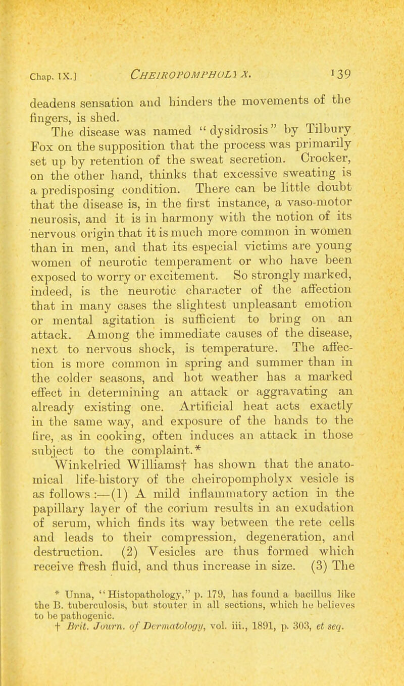 deadens sensation and hinders the movements of the fingers, is shed. The disease was named  dysidrosis by Tilbury Fox on the supposition that the process was primarily set up by retention of the sweat secretion. Crocker, on the other hand, thinks that excessive sweating is a predisposing condition. There can be little doubt that the disease is, in the first instance, a vaso-motor neurosis, and it is in harmony with the notion of its nervous origin that it is much more common in women than in men, and that its especial victims are young women of neurotic temperament or who have been exposed to worry or excitement. So strongly marked, indeed, is the neurotic character of the affection that in many cases the slightest unpleasant emotion or mental agitation is sufficient to bring on an attack. Among the immediate causes of the disease, next to nervous shock, is temperature. The affec- tion is more common in spring and summer than in the colder seasons, and hot weather has a marked effect in determining an attack or aggravating an already existing one. Artificial heat acts exactly in the same way, and exposure of the hands to the fire, as in cooking, often induces an attack in those subject to the complaint.* Winkelried Williamsf has shown that the anato- mical life-history of the cheiropompholyx vesicle is as follows :—(1) A mild inflammatory action in the papillary layer of the corium results in an exudation of serum, which finds its way between the rete cells and leads to their compression, degeneration, and destruction. (2) Vesicles are thus formed which receive fresh fluid, and thus increase in size. (3) The * Unna,  Histopathology, i>. 179, has found a bacillus like the B. tuberculosis, but stouter in all sections, which he believes to be pathogenic. f Brit. Journ. of Dermatology, vol. iii., 1891, p. 303, et seq.