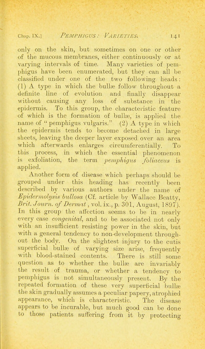 only on the skin, but sometimes on one or other of the mucous membranes, either continuously or at varying intervals of time. Many varieties of pem- phigus have been enumerated, but they can all be classified under one of the two folio wins: heads: (1) A type in which the bulla? follow throughout a definite line of evolution and finally disappear without causing any loss of substance in the epidermis. To this group, the characteristic feature of which is the formation of bulke, is applied the name of  pemphigus vulgaris. (2) A type in which the epidermis tends to become detached in large sheets, leaving the deeper layer exposed over an area which afterwards enlarges circumferentially. To this process, in which the essential phenomenon is exfoliation, the term pemphigus foliaceus is applied. Another form of disease which perhaps should be grouped under this heading has recently been described by various authors under the name of Epidermolysis bullosa (Cf. article by Wallace Beatty, Brit. Journ. of Dermat, vol. ix., p. 301, August, 1897). In this group the affection seems to be in nearly every case congenital, and to be associated not only with an insufficient resisting power in the skin, but with a general tendency to non-development through- out the body. On the slightest injury to the cutis superficial bulla? of varying size arise, frequently with blood-stained contents. There is still some question as to whether the bulla? are invariably the result of trauma, or whether a tendency to pemphigus is not simultaneously present. By the repeated formation of these very superficial bullse the skin gradually assumes a peculiar papery, atrophied appearance, which is characteristic. The disease appears to be incurable, but much good can be done to those patients suffering from it by protecting