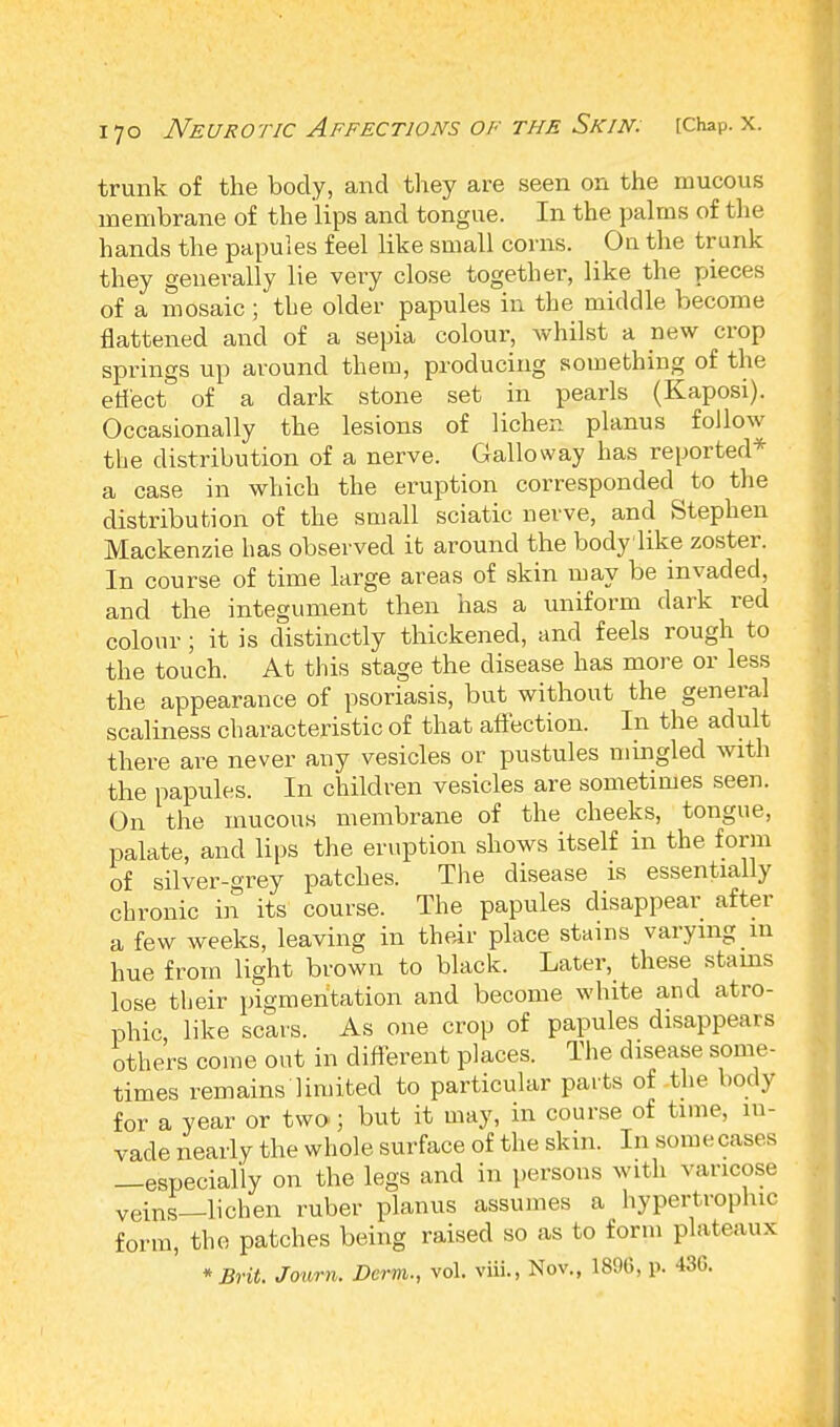 trunk of the body, and they are seen on the mucous membrane of the lips and tongue. In the palms of the hands the papules feel like small corns. On the trunk they generally lie very close together, like the pieces of a mosaic ; tbe older papules in the middle become flattened and of a sepia colour, whilst a new crop springs up around them, producing something of the effect of a dark stone set in pearls (Kaposi). Occasionally the lesions of lichen planus follow the distribution of a nerve. Galloway has reported* a case in which the eruption corresponded to the distribution of the small sciatic nerve, and Stephen Mackenzie has observed it around the body'like zoster. In course of time large areas of skin may be invaded, and the integument then has a uniform dark red colour; it is distinctly thickened, and feels rough to the touch. At this stage the disease has more or less the appearance of psoriasis, but without the general scaliness characteristic of that affection. In the adult there are never any vesicles or pustules mingled with the papules. In children vesicles are sometimes seen. On the mucous membrane of the cheeks, tongue, palate, and lips the eruption shows itself in the form of silver-grey patches. The disease is essentially chronic in its course. The papules disappear after a few weeks, leaving in their place stains varying in hue from light brown to black. Later, these stams lose their pigmentation and become white and atro- phic, like scars. As one crop of papules disappears others come out in different places. The disease some- times remains limited to particular parts of the body for a year or two ; but it may, in course of time, in- vade nearly the who!e surface of the skin. In some cases —especially on the legs and in persons with varicose veins—lichen ruber planus assumes a hypertrophic form, the patches being raised so as to form plateaux * Brit. Journ. Derm., vol. viii., Nov., 1896, p. 436.