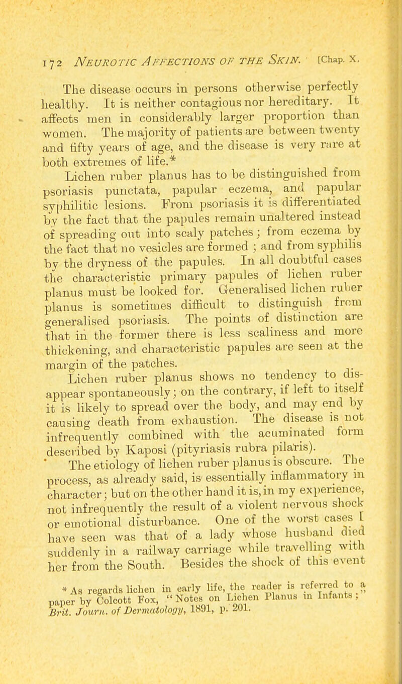 The disease occurs in persons otherwise perfectly healthy. It is neither contagious nor hereditary. It affects men in considerably larger proportion than women. The majority of patients are between twenty and fifty years of age, and the disease is very rare at both extremes of life.* Lichen ruber planus has to be distinguished from psoriasis punctata, papular eczema, and papular syphilitic lesions. From psoriasis it is differentiated by the fact that the papules remain unaltered instead of spreading out into scaly patches; from eczema by the fact that no vesicles are formed ; and from syphilis by the dryness of the papules. In all doubtful cases the characteristic primary papules of lichen ruber planus must be looked for. Generalised lichen ruber planus is sometimes difficult to distinguish from generalised psoriasis. The points of distinction are that iii the former there is less scaliness and more thickening, and characteristic papules are seen at the margin of the patches. Lichen ruber planus shows no tendency to dis- appear spontaneously; on the contrary, if left to itself it is likely to spread over the body, and may end by causing death from exhaustion. The disease is not infrequently combined with the acuminated form described by Kaposi (pityriasis rubra pilaris). The etiology of lichen ruber planus is obscure. 1 h e process, as already said, is- essentially inflammatory m character; but on the other hand it is, in my experience, not infrequently the result of a violent nervous shock or emotional disturbance. One of the worst cases L have seen was that of a lady whose husband died suddenly in a railway carriage while travelling with her from the South. Besides the shock of this event *As regards lichen in early life the reader is referred to a paper by Colcott Fox, Notes on Lichen Planus in Infants, Brit. Jouru. of Dermatology, 1891, !>• 201.