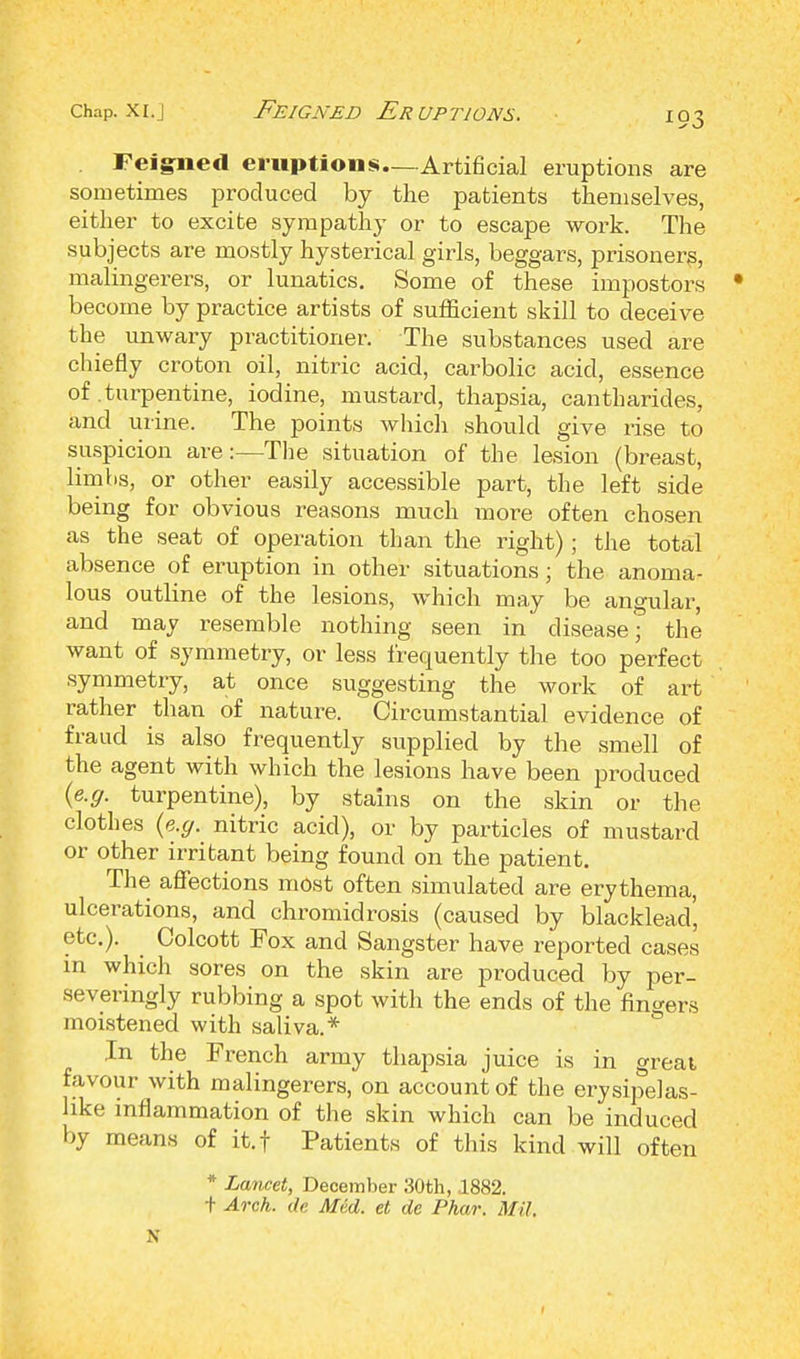 . Feigned eruptions—Artificial eruptions are sometimes produced by the patients themselves, either to excite sympathy or to escape work. The subjects are mostly hysterical girls, beggars, prisoners, malingerers, or lunatics. Some of these impostors • become by practice artists of sufficient skill to deceive the unwary practitioner. The substances used are chiefly croton oil, nitric acid, carbolic acid, essence of .turpentine, iodine, mustard, thapsia, cantharides, and urine. The points which should give rise to suspicion are:—The situation of the lesion (breast, limbs, or other easily accessible part, the left side being for obvious reasons much more often chosen as the seat of operation than the right) ; the total absence of eruption in other situations; the anoma- lous outline of the lesions, which may be angular, and may resemble nothing seen in disease; the want of symmetry, or less frequently the too perfect symmetry, at once suggesting the work of art rather than of nature. Circumstantial evidence of fraud is also frequently supplied by the smell of the agent with which the lesions have been produced (e.g. turpentine), by stains on the skin or the clothes {e.g. nitric acid), or by particles of mustard or other irritant being found on the patient. The affections most often simulated are erythema, ulcerations, and chromidrosis (caused by blacklead', etc.). Colcott Fox and Sangster have reported cases m which sores on the skin are produced by per- severingly rubbing a spot with the ends of the fingers moistened with saliva.* In the French army thapsia juice is in great favour with malingerers, on account of the erysipelas- like inflammation of the skin which can be induced by means of it.t Patients of this kind will often * Lancet, December 30th, .1882. t Arch, de Med. et de Phar. Mil. N