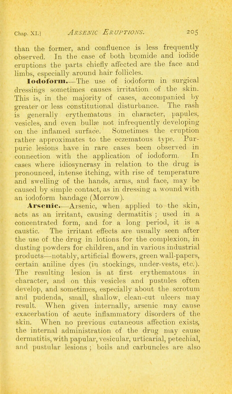 than the former, and confluence is less frequently observed. In the case of both bromide and iodide eruptions the parts chiefly affected are the face and limbs, especially around hair follicles. Iodoform.—The use of iodoform in surgical dressings sometimes causes irritation of the skin. This is, in the majority of cases, accompanied by greater or less constitutional disturbance. The rash is generally erythematous in character, papules, vesicles, and even bull* not infrequently developing on the inflamed surface. Sometimes the eruption rather approximates to the eczematous type. Pur- puric lesions have in rare cases been observed in connection with the application of iodoform. In cases where idiosyncrasy in relation to the drug is pronounced, intense itching, with rise of temperature and swelling of the hands, arms, and face, may be caused by simple contact, as in dressing a wound with an iodoform bandage (Morrow). Arsenic.—Arsenic, when applied to the skin, acts as an irritant, causing dermatitis ; used in a concentrated form, and for a long period, it is a caustic. The irritant effects are usually seen after the use of the drug in lotions for the complexion, in dusting powders for children, and in various industrial products—notably, artificial flowers, green wall-papers, certain aniline dyes (in stockings, under-vests, etc.). The resulting lesion is at first erythematous in character, and on this vesicles and pustules often develop, and sometimes, especially about the scrotum and pudenda, small, shallow, clean-cut ulcers may result. When given internally, arsenic may cause exacerbation of acute inflammatory disorders of the skin. When no previous cutaneous affection exists, the internal administration of the drug may cause dermatitis, with papular, vesicular, urticarial, petechial, and pustular lesions • boils and carbuncles are also