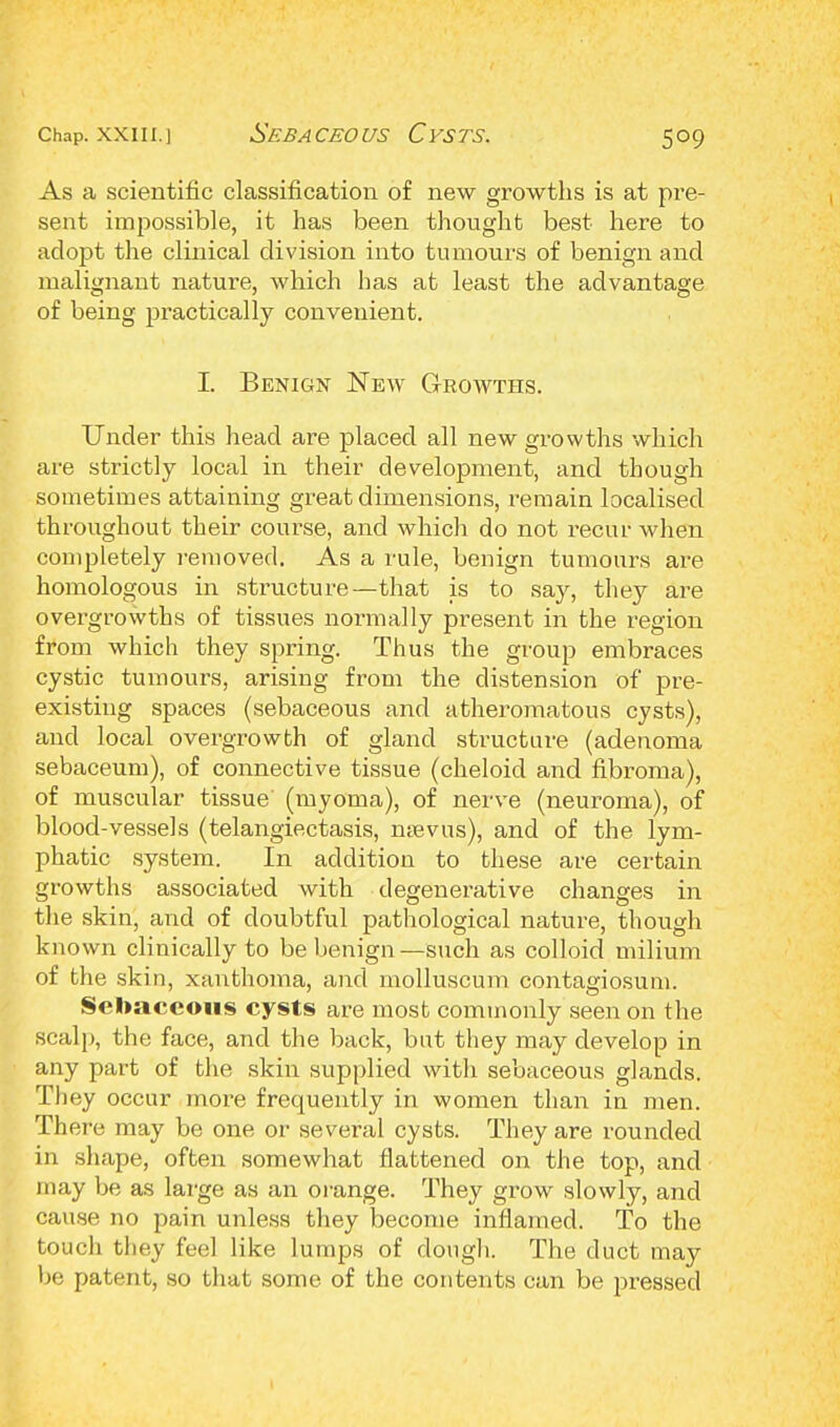 As a scientific classification of new growths is at pre- sent impossible, it has been thought best here to adopt the clinical division into tumours of benign and malignant nature, which has at least the advantage of being practically convenient. I. Benign New Growths. Under this head are placed all new growths which are strictly local in their development, and though sometimes attaining great dimensions, i-emain localised throughout their course, and which do not recur when completely removed. As a rule, benign tumours are homologous in structure—that is to say, they are overgrowths of tissues normally present in the region from which they spring. Thus the group embraces cystic tumours, arising from the distension of pre- existing spaces (sebaceous and atheromatous cysts), and local overgrowth of gland structure (adenoma sebaceum), of connective tissue (cheloid and fibroma), of muscular tissue' (myoma), of nerve (neuroma), of blood-vessels (telangiectasis, mevus), and of the lym- phatic system. In addition to these are certain growths associated with degenerative changes in the skin, and of doubtful pathological nature, though known clinically to be benign —such as colloid milium of the skin, xanthoma, and molluscum contagiosum. Sebaceous cysts are most commonly seen on the scalp, the face, and the back, but they may develop in any part of the skin supplied with sebaceous glands Th ey occur more frequently in women than in men. There may be one or several cysts. They are rounded in shape, often somewhat flattened on the top, and may be as large as an orange. They grow slowly, and cause no pain unless they become inflamed. To the touch they feel like lumps of dough. The duct may be patent, so that some of the contents can be pressed