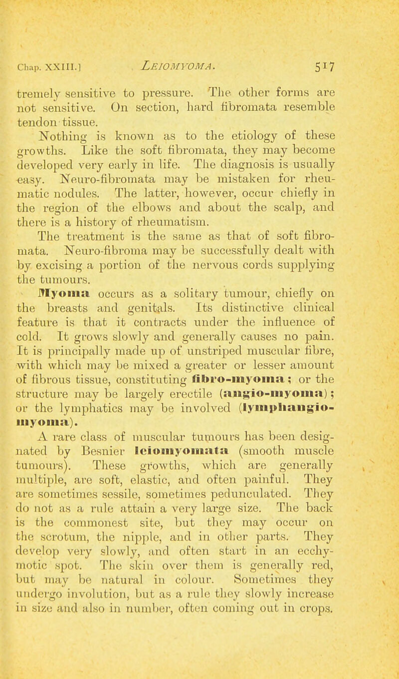Leiomyoma. tremely sensitive to pressure. The other forms are not sensitive. On section, hard fibixmiata resemble tendon tissue. Nothing is known as to the etiology of these growths. Like the soft fibromata, they may become developed very early in life. The diagnosis is usually ^asy. Neuro-fibromata may be mistaken for rheu- matic nodules. The latter, however, occur chiefly in the region of the elbows and about the scalp, and there is a history of rheumatism. The treatment is the same as that of soft fibro- mata. Neuro-fibi'oma may be successfully dealt with by excising a portion of the nervous cords supplying the tumours. Myoma occurs as a solitary tumour, chiefly on the breasts and genitals. Its distinctive clinical feature is that it contracts under the influence of cold. It grows slowly and generally causes no pain. It is principally made up of unstriped muscular fibre, with which may be mixed a greater or lesser amount of fibrous tissue, constituting fibro-myoina; or the structure may be largely erectile (aiigio-myoma); or the lymphatics may be involved (lynipliangio- inyoma). A rare class of muscular tumours has been desig- nated by Besnier leiomyoiiiata (smooth muscle tumours). These growths, which are generally multiple, are soft, elastic, and often painful. They are sometimes sessile, sometimes pedunculated. They do not as a rule attain a very large size. The back is the commonest site, but they may occur on bhe. scrotum, the nipple, and in other parts. They develop very slowly, and often start in an ecchy- motic spot. The skin over them is generally red, but may be natural in colour. Sometimes they undergo involution, but as a rule they slowly increase in size and also in number, often coming out in crops.