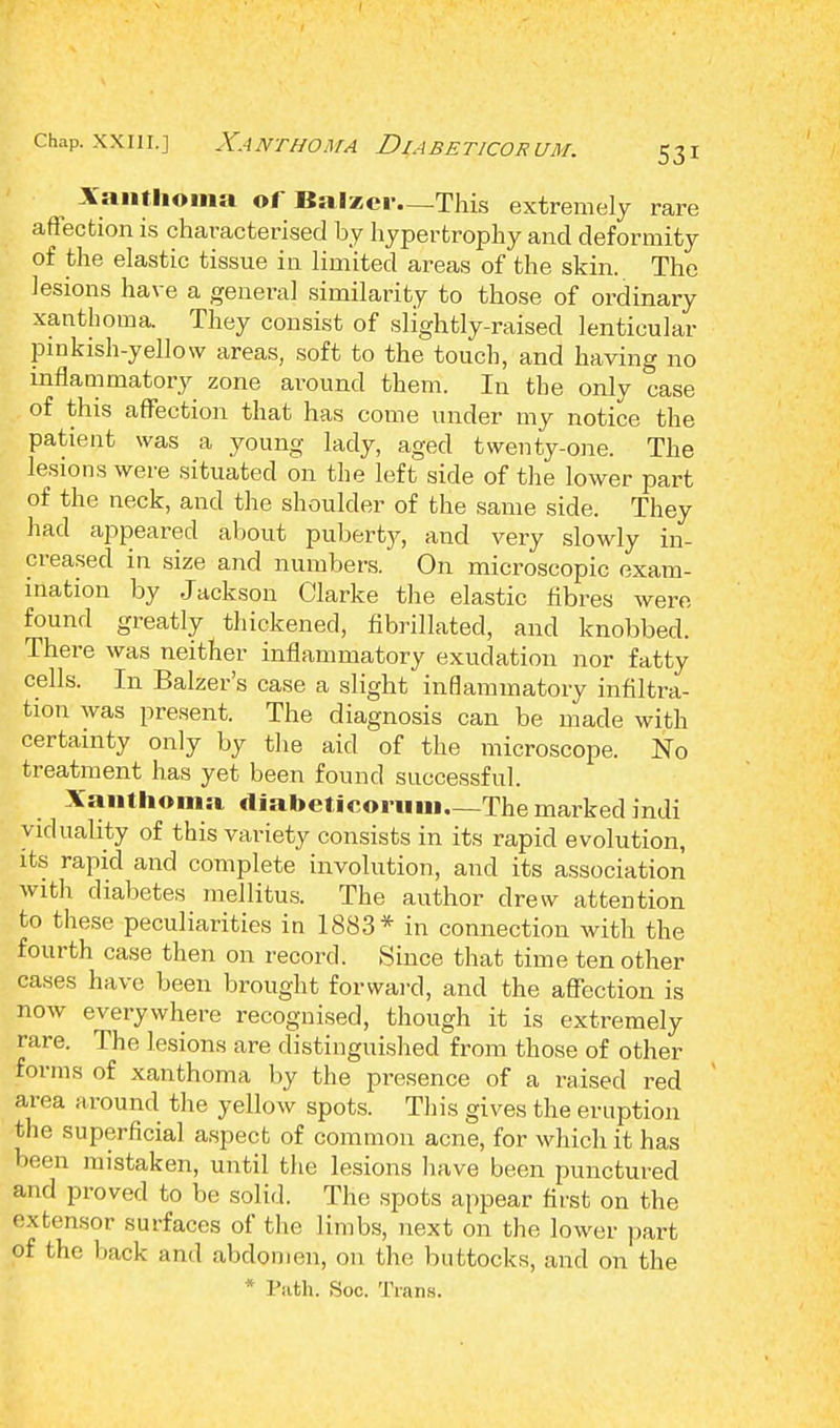 chap, .win.] Xanthoma Diabeticorum. Xanthoma of Balzcr—This extremely rare affection is characterised by hypertrophy and deformity of the elastic tissue in limited areas of the skin. The lesions have a general similarity to those of ordinary xanthoma. They consist of slightly-raised lenticular pinkish-yellow areas, soft to the touch, and having no inflammatory zone around them. In the only case of this affection that has come under my notice the patient was a young lady, aged twenty-one. The lesions were situated on the left side of the lower part of the neck, and the shoulder of the same side. They had appeared about puberty, and very slowly in- creased in size and numbers. On microscopic exam- ination by Jackson Clarke the elastic fibres were found greatly thickened, fibrillated, and knobbed. There was neither inflammatory exudation nor fatty cells. In Balzer's case a slight inflammatory infiltra- tion was present. The diagnosis can be made with certainty only by the aid of the microscope. No treatment has yet been found successful. Xanthoma, diabeticorum—The marked indi viduality of this variety consists in its rapid evolution, its rapid and complete involution, and its association with diabetes mellitus. The author drew attention to these peculiarities in 1883* in connection with the fourth case then on record. Since that time ten other cases have been brought forward, and the affection is now everywhere recognised, though it is extremely rare. The lesions are distinguished from those of other forms of xanthoma by the presence of a raised red area around the yellow spots. This gives the eruption the superficial aspect of common acne, for which it has been mistaken, until the lesions have been punctured and proved to be solid. The spots appear first on the extensor surfaces of the limbs, next on the lower part of the back and abdomen, on the buttocks, and on the Path. Soc. Trans.