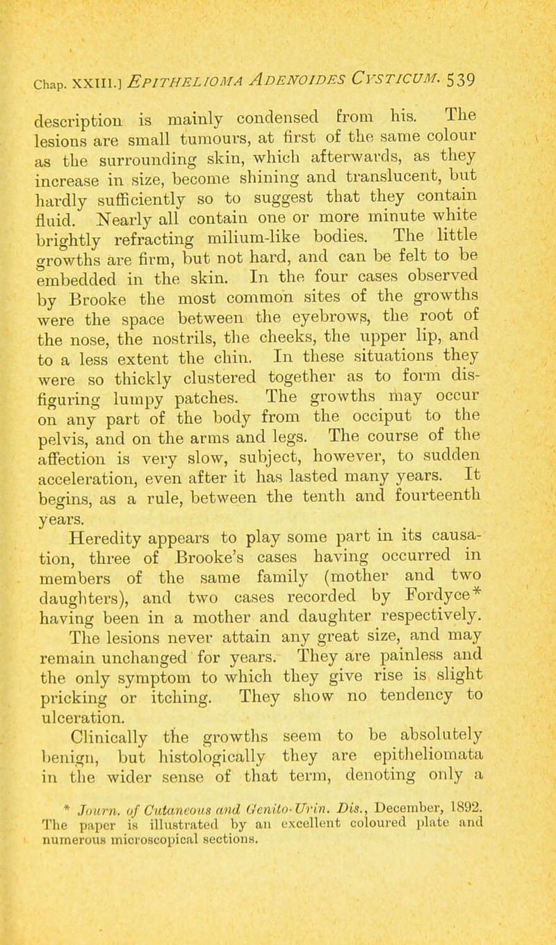 description is mainly condensed Prom his. The lesions are small tumours, at first of the same colour as the surrounding skin, which afterwards, as they increase in size, become shining and translucent, but hardly sufficiently so to suggest that they contain fluid. Nearly all contain one or more minute white brightly refracting milium-like bodies. The little growths are firm, but not hard, and can be felt to be embedded in the skin. In the four cases observed by Brooke the most common sites of the growths were the space between the eyebrows, the root of the nose, the nostrils, the cheeks, the upper lip, and to a less extent the chin. In these situations they were so thickly clustered together as to form dis- figuring lumpy patches. The growths may occur on any part of the body from the occiput to the pelvis, and on the arms and legs. The course of the affection is very slow, subject, however, to sudden acceleration, even after it has lasted many years. It begins, as a rule, between the tenth and fourteenth years. Heredity appears to play some part in its causa- tion, three of Brooke's cases having occurred in members of the same family (mother and two daughters), and two cases recorded by Fordyce* having been in a mother and daughter respectively. The lesions never attain any great size, and may remain unchanged for years. They are painless and the only symptom to which they give rise is slight pricking or itching. They show no tendency to ulceration. Clinically the growths seem to be absolutely benign, but histologically they are epitheliomata in the wider sense of that term, denoting only a * Journ. of Cutaneous and (,'nulo-Urin. Bis., December, 1892. The paper is illustrated by an excellent coloured plate and numerous microscopical sections.