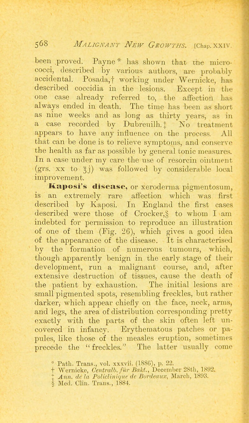 been .proved. Payne * has shown that the micro- cocci, described by various authors, are probably accidental. Posada,f working under Wernicke, has described coccidia in the lesions. Except in the one case already referred to, the affection has always ended in death. The time has been as short as nine weeks and as long as thirty years, as in a case recorded by Dubreuilh. % No treatment appears to have any influence on the process. All that can be clone is to relieve symptoms, and conserve the health as far as possible by general tonic measures. In a case under my care the use of resorcin ointment (grs. xx to gj) was followed by considerable local improvement. Kaposi's disease, or xeroderma pigmentosum, is an extremely rare affection which was first described by Kaposi. In England the first cases described were those of Crocker,§ to whom I am indebted for permission to reproduce an illustration of one of them (Fig. 26), which gives a good idea of the appearance of the disease. It is characterised by the formation of numerous tumours, which, though apparently benign in the early stage of their development, run a malignant course, and, after extensive destruction of tissues, cause the death of the patient by exhaustion. The initial lesions are small pigmented spots, resembling freckles, but rather darker, which appear chiefly on the face, neck, arms, and legs, the area of distribution corresponding pretty exactly with the parts of the skin often left un- covered in infancy. Erythematous patches or pa- pules, like those of the measles eruption, sometimes precede the freckles. The latter usually come * Path. Trans., vol. xxxvii. (18SG), p. 22. t Wernicke, Gentralb. far Bakt., December 28tli, 1892. 1 Ann. de la Policlinique de Bordeaux, March. 1893. § Med. Clin. Trims., 1884.