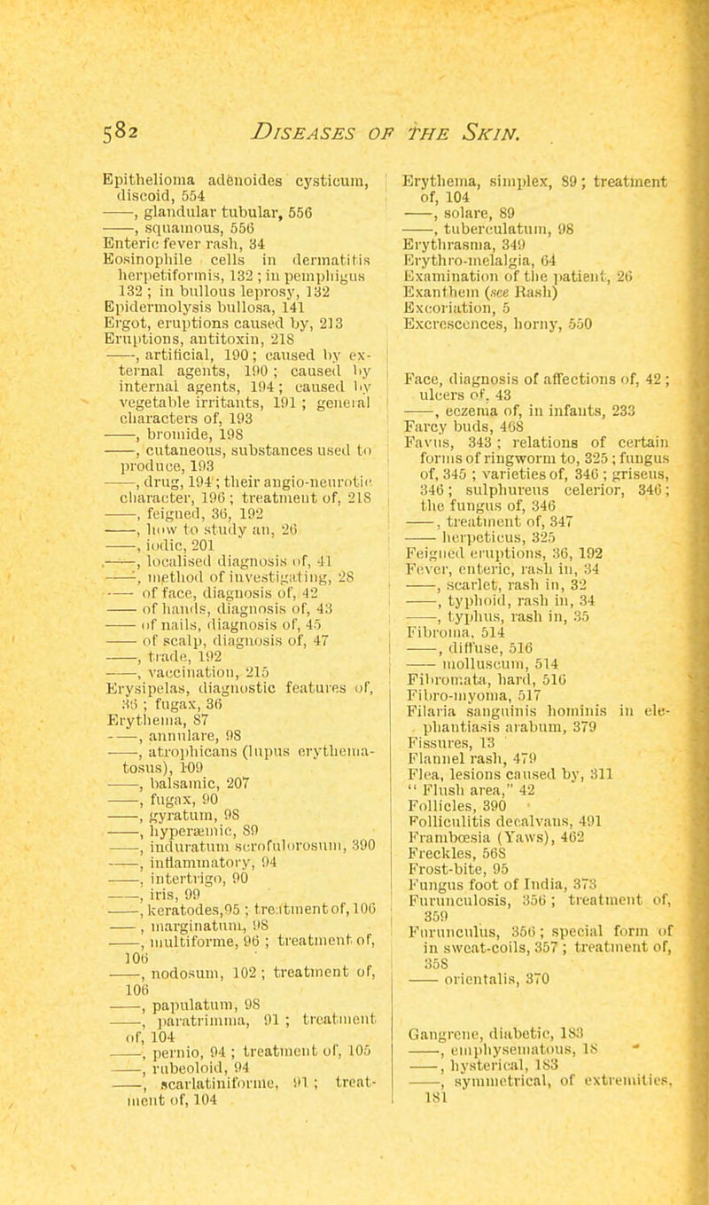 Epithelioma adenoides cystioum, discoid, 554 , glandular tubular, 556 , squamous, 556 Enteric fever rash, 34 Eosinophile cells in dermatitis herpetiformis, 132 ; in pemphigus 132 ; in bullous leprosy, 132 Epidermolysis bullosa, 141 Ergot, eruptions caused by, 213 Eruptions, antitoxin, 218 , artificial, 190; caused by ex- ternal agents, 100 ; caused by internal agents, 194; caused by vegetable irritants, 191 ; general characters of, 193 , bromide, 198 , cutaneous, substances used to produce, 193 , drug, 194; their angio-nenrotie character, 196 ; treatment of, 21S , feigned, 36, 192 , hmv to study an, 26 , iodic, 201 • , localised diagnosis of, 41 '-, method of investigating, 2S of face, diagnosis of, 42 of hands, diagnosis of, 43 of nails, diagnosis of, 45 of scalp, diagnosis of, 47 , trade, 192 , vaccination, 215 Erysipelas, diagnostic features of, 36 ; fugax, 36 Erythema, 87 , annulare, 98 ■ , atrophicans (lupus erythema- tosus), 109 , balsamic, 207 , fugax, 90 , gyratum, 98 , hypersemie, 89 , iuduratum scrofulorosum, 390 , inflammatory; 94 . intertrigo, 90 , iris, 99 , keratodes,95 ; tre:itmentof,106 , marginatum, US , multiforme, 96 ; treatment of, 106 , nodosum, 102 ; treatment of, 106 , papulatum, 9S , paratrimma, 91 ; treatment of, 104 , pernio, 94 ; treatment of, 105 , rnbeoloid, 94 , scarlatiniforme, 91 ; treat- ment of, 104 Erythema, simplex, S9; treatment of, 104 , solare, 89 , tuberculatum, 98 Erythrasina, 349 Erythro-melalgia, 64 Examination of the patient, 26 Exanfhem (.see Rash) Excoriation, 5 Excrescences, horny, 550 Face, diagnosis of affections of, 42 ; ulcers of. 43 , eczema of, in infants, 233 Farcy buds, 46S Favus, 343 ; relations of certain forms of ringworm to, 325; fungus of, 345 ; varieties of, 346 ; griseus, 346; sulphureus celerior, 346; the fungus of, 346 , treatment of, 347 herpeticus, 325 Feigned eruptions, 36, 192 Fever, enteric, rash in, :14 1 , scarlet, rash in, 32 , typhoid, rash in, 34 I ; , typhus, rash in, 35 Fibroma. 514 , diffuse, 516 molluscum, 514 Fibromata, hard, 516 Fibro-myoma, 517 Filaria sanguinis hominis in ele- phantiasis arabum, 379 Fissures, 13 Flannel rash, 479 Flea, lesions caused by, 311  Flush area, 42 Follicles, 390 Folliculitis deealvans. 491 Framboesia (Yaws), 462 Freckles, 56S Frost-bite, 95 Fungus foot of India, 373 Furunculosis, 356; treatment of, ] 359 Fnrunculus, 356 ; special form of in sweat-coils, 357 ; treatment of, 358 orientals, 370 Gangrene, diabetic, ls:l , emphysematous, LS  , hysterical, 183 , symmetrical, of extremities. 181