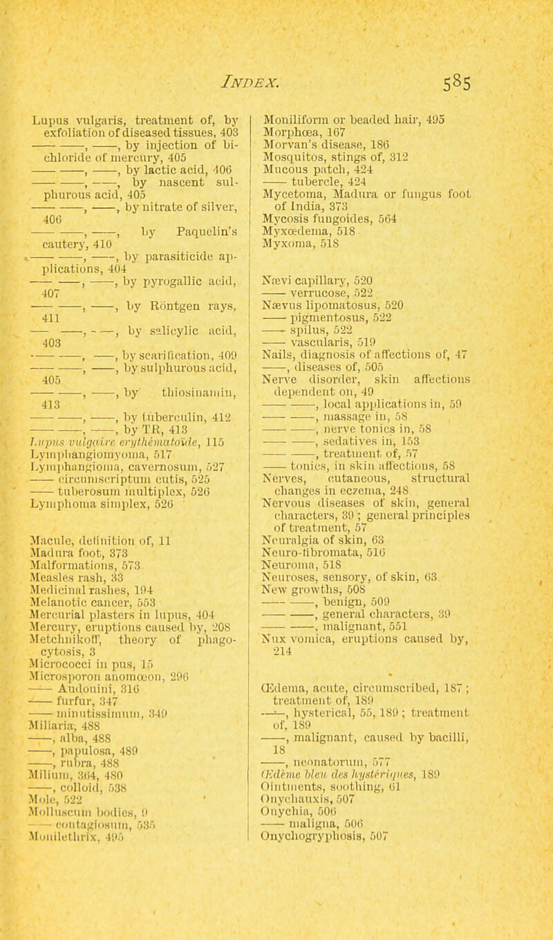 Lupus vulgaris, treatment of, by exfoliation of diseased tissues, 403 , , by injection of bi- chloride of mercury, 405 , , by lactic acid, 406 , , by nascent sul- phurous acid, 405 , , by nitrate of silver, 406 , , by Paquelin's cautery, 410 , , by parasiticide ap- plications, 404 , , by pyrogallic acid, 407 ■ , , by Rontgen rays, 411 — , , by salicylic acid, 403 , ■—, by scan0cation, 400 , , by sulphurous acid, 405 , , by thiosinaniin, 413 , , by tuberculin, 412 , , by TR, 413 Lupus vulgaire erythematoKde, 115 Lympliangiomvonia, 517 Lymphangioma, cavernosum, 527 circumscriptum cutis, 525 tuberosum multiplex, 526 Lymphoma simplex, 526 Macule, definition of, 11 Madura foot, 373 Malformations, 573 Measles rash, 33 Medicinal rashes, 194 Melanotic cancer, 553 Mercurial plasters in lupus, 404 Mercury, eruptions caused by, 208 Metchnikoff; theory of phago- cytosis, 3 Micrococci in pus, 15 Microsporon anomceon, 296 Audouini, 316 furfur, 347 minutissimum, 349 Miliaria, 48S . alba, 488 , papulosa, 480 , rubra, 488 Milium, 364, 4S0 , colloid, 538 Mole, 522 Molluscufal bodies, 0 eontaglosum, 535 Monilethrix, 496 Moniliform or beaded liair, 495 Morphoea, 167 Morvan's disease, 1S6 Mosquitos, stings of, 312 Mucous patch, 424 tubercle, 424 Mycetoma, Madura or fungus foot of India, 373 Mycosis fungoides, 564 Myxoedema, 518 Myxoma, 51S Najvi capillary, 520 verrucose, 522 Noevus lipomatosus, 520 pigmentosus, 522 spilus, 522 vascularis, 510 Nails, diagnosis of affections of, 47 , diseases of, 505 Nerve disorder, skin affections dependent on, 49 , local applications in, 59 ■ , massage in, 58 , nerve tonics in, 58 , sedatives in, 153 , treatment of, 57 tonics, in skin affections, 58 Nerves, cutaneous, structural changes in eczema, 248 Nervous diseases of skin, general characters, 30 ; general principles of treatment, 57 Neuralgia of skin, 63 Neuro-libromata, 516 Neuroma, 518 Neuroses, sensory, of skin, 63 New growths, 508 , benign, 500 , general characters, 39 . malignant, 551 Nux vomica, eruptions caused by, 214 CEdema, acute, circumscribed, 1S7 ; treatment of, 189 —>-, hysterical, 55, 189; treatment of, 180 , malignant, caused by bacilli, 18 , neonatorum, 57, (Edkme bleu des Uysteriques, 189 ((intments, soothing, 61 ()nychauxis, 507 ((nychia, 506 maligna, 506 Onychogryphqsis, 507