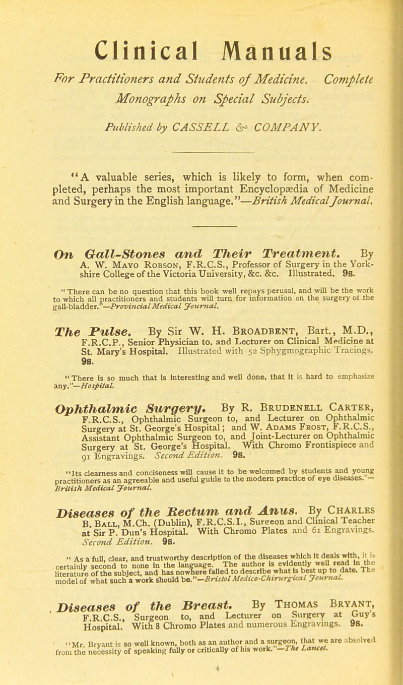 Clinical Manuals For Practitioners and Students of Medicine. Complete Monographs on Special Subjects. Published by CASSELL &> COMPANY. A valuable series, which is likely to form, when com- pleted, perhaps the most important Encyclopaedia of Medicine and Surgery in the English language.—British MedicalJournal. On Gall-Stones and Their Treatment. By A. W. Mayo Robson, F.R.C.S., Professor of Surgery in the York- shire College of the Victoria University, &c. &c. Illustrated. 9s.  There can be no question that this book well repays perusal, and will be the work to which all practitioners and students will turn for information on the surgery ol the gall-bladder. —Provincial Medical Journal. The Pulse. By Sir W. H. Broadbent, Bart, M.D., F.R.C.P., Senior Physician to. and Lecturer on Clinical Medicine at St. Mary's Hospital. Illustrated with 52 Sphygmographic Tracing-;. 9a.  There Is so much that Is Interesting and well done, that It is hard to emphasize any.—Hospital. Ophthalmic Surgery. By R. Brudenell Carter, F.R.C.S., Ophthalmic Surgeon to, and Lecturer on Ophthalmic Surgery at St. George's Hospital; and W. Adams Frost, F.R.C.S., Assistant Ophthalmic Surgeon to, and Joint-Lecturer on Ophthalmic Surgery at St. George's Hospital. With Chromo Frontispiece and 91 Engravings. Second Edition. 98. Its clearness and conciseness will cause it to be welcomed by students and young practitioners as an agreeable and useful guide to the modern practice of eye diseases. - British Medical Journal. Diseases of the Rectum and Anus. By Charles B Ball, M.Ch. (Dublin), F.R.C.S.I., Sureeon and Clinical Teacher at Sir P. Dun's Hospital. With Chromo Plates and 61 Engravings. Second Edition. 9s.  As a full, clear, and trustworthy description of the diseases which It deals with, it is, certainly second to none in the language The author is evidently well read in the literature of the subject, and has nowhere failed to describe what Is best up to date. The model of what such a work should be.''-Bristol Medico-Chtrurjrtcal Journal. Diseases of the Breast. By Thomas Bryant, F R C.S., Surgeon to, and Lecturer on Surgery at Guy s Hospital. With 8 Chromo Plates and numerous Engravings. 9s. Mr Bryant is so well known, both as an author and a surgeon, that we are absolved from the necessity of speaking fuUy or critically of his work. -The Lanctt.