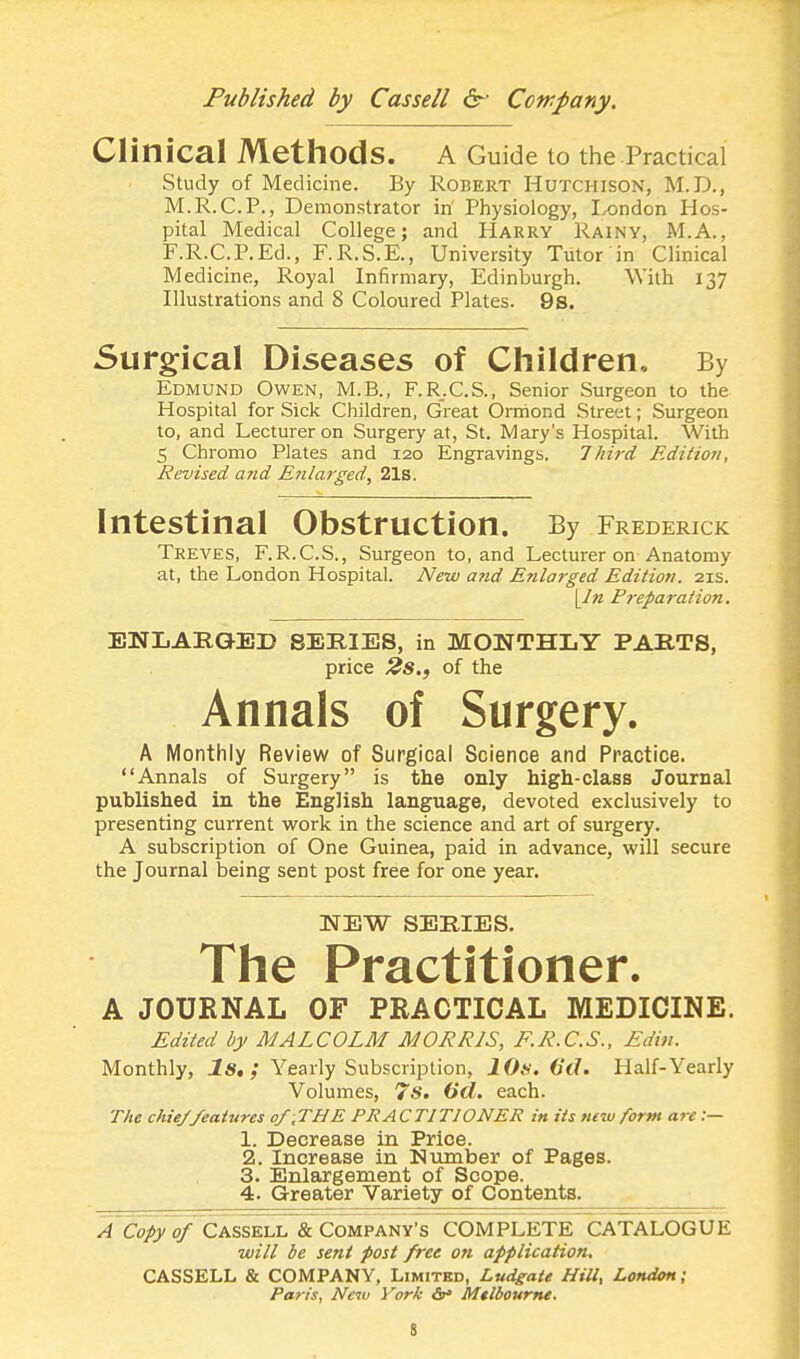 Clinical Methods. A Guide to the Practical Study of Medicine. By Robert Hutchison, M.D., M.R.C.P., Demonstrator in Physiology, London Hos- pital Medical College; and Harry Rainy, M.A., F.R.C.P.Ed., F.R.S.E., University Tutor in Clinical Medicine, Royal Infirmary, Edinburgh. With 137 Illustrations and 8 Coloured Plates. 9s. Surgical Diseases of Children, By Edmund Owen, M.B., F.R.C.S., Senior Surgeon to the Hospital for Sick Children, Great Ormond Street; Surgeon to, and Lecturer on Surgery at, St. Mary's Hospital. With 5 Chromo Plates and 120 Engravings. Third Edition, Revised and Enlarged, 21s. Intestinal Obstruction. By Frederick Treves, F.R.C.S., Surgeon to, and Lecturer on Anatomy at, the London Hospital. New and Enlarged Edition. 21s. [In P7-eparation. ENLARGED SERIES, in MONTHLY PARTS, price 2s., of the Annals of Surgery. A Monthly Review of Surgical Science and Practice. Annals of Surgery is the only high-class Journal published in the English language, devoted exclusively to presenting current work in the science and art of surgery. A subscription of One Guinea, paid in advance, will secure the Journal being sent post free for one year. NEW SERIES. The Practitioner. A JOURNAL OF PRACTICAL MEDICINE. Edited by MALCOLM MORRIS, F.R.C.S., Edin. Monthly, Is, ; Yearly Subscription, 10s. (id. Half-Yearly Volumes, 7s. (id. each. The chiej'features of .THE PRACTITIONER in its new form arc :— 1. Decrease in Price. 2. Increase in Number of Pages. 3. Enlargement of Scope. 4. Greater Variety of Contents. A Copy of Cassell & Company's COMPLETE CATALOGUE will be sent post free on application, CASSELL & COMPANY, Limited, Ludgate Hill, London; Paris, Neiv York &* Mtlbourne. S