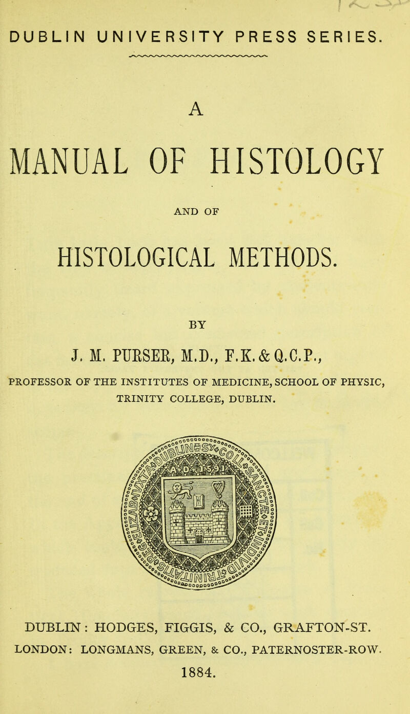 DUBLIN UNIVERSITY PRESS SERIES. A MANUAL OF HISTOLOGY AND OF HISTOLOGICAL METHODS. BY J. M. PUESEE, M.D., F.K.& Q.C.P., PROFESSOR OF THE INSTITUTES OF MEDICINE, SCHOOL OF PHYSIC, TRINITY COLLEGE, DUBLIN. DUBLIN : HODGES, FIGGIS, & CO., GRAFTON-ST. LONDON: LONGMANS, GREEN, & CO., PATERNOSTER-ROW. 1884.