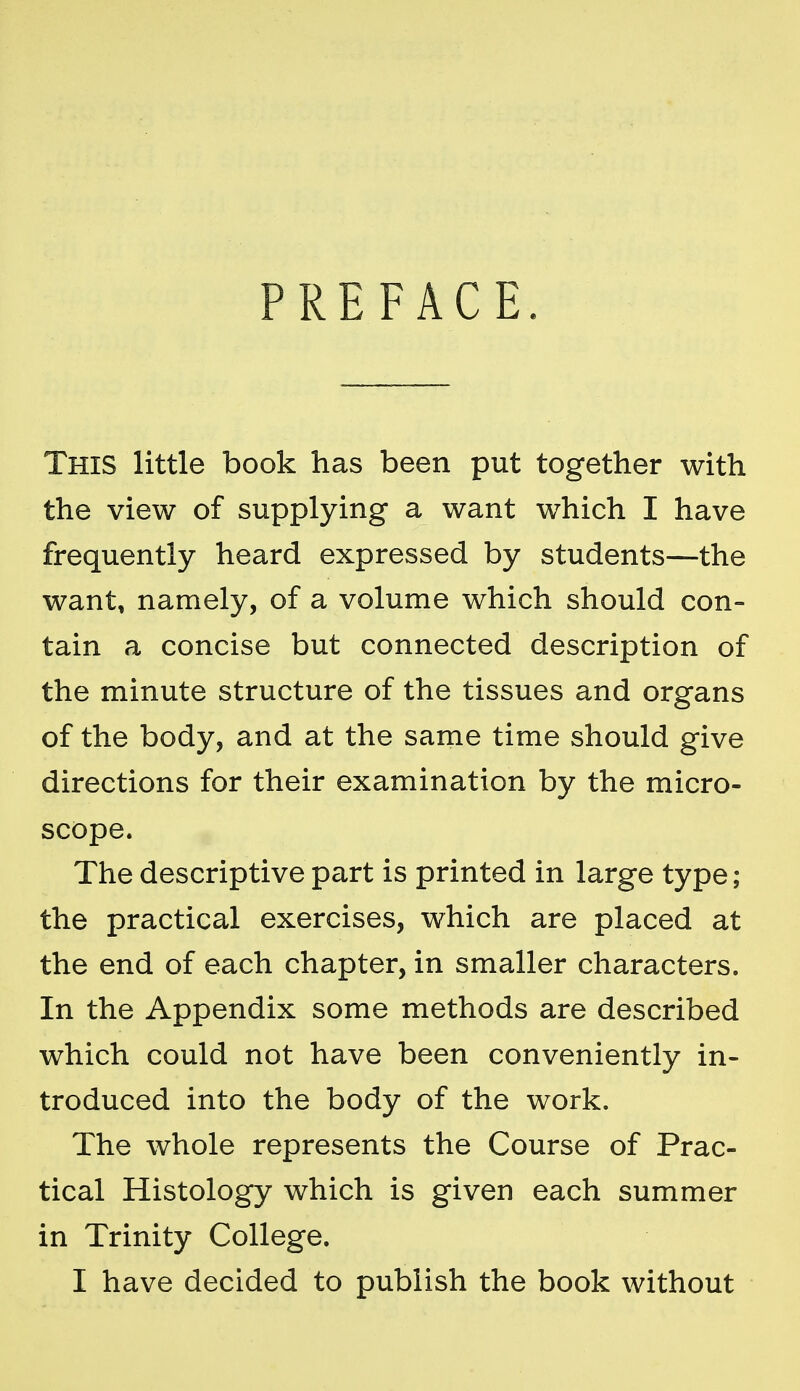 PREFACE. This little book has been put together with the view of supplying a want which I have frequently heard expressed by students—the want, namely, of a volume which should con- tain a concise but connected description of the minute structure of the tissues and organs of the body, and at the same time should give directions for their examination by the micro- scope. The descriptive part is printed in large type; the practical exercises, which are placed at the end of each chapter, in smaller characters. In the Appendix some methods are described which could not have been conveniently in- troduced into the body of the work. The whole represents the Course of Prac- tical Histology which is given each summer in Trinity College. I have decided to publish the book without