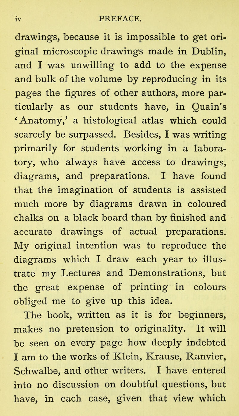 drawings, because it is impossible to get ori- ginal microscopic drawings made in Dublin, and I was unwilling to add to the expense and bulk of the volume by reproducing in its pages the figures of other authors, more par- ticularly as our students have, in Quain's ^Anatomy,' a histological atlas which could scarcely be surpassed. Besides, I was writing primarily for students working in a labora- tory, who always have access to drawings, diagrams, and preparations. I have found that the imagination of students is assisted much more by diagrams drawn in coloured chalks on a black board than by finished and accurate drawings of actual preparations. My original intention was to reproduce the diagrams which I draw each year to illus- trate my Lectures and Demonstrations, but the great expense of printing in colours obliged me to give up this idea. The book, written as it is for beginners, makes no pretension to originality. It will be seen on every page how deeply indebted I am to the works of Klein, Krause, Ranvier, Schwalbe, and other writers. I have entered into no discussion on doubtful questions, but have, in each case, given that view which