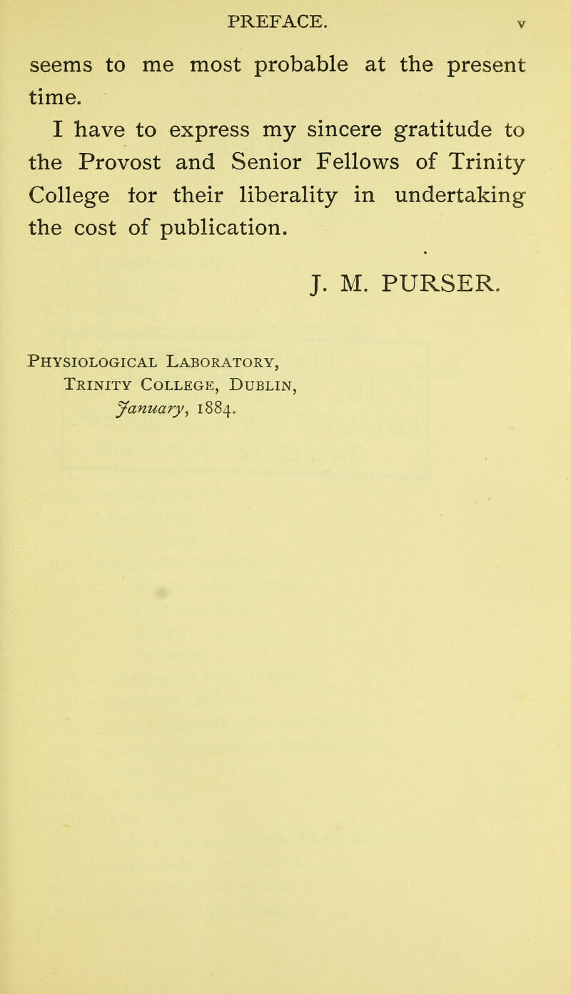 seems to me most probable at the present time. I have to express my sincere gratitude to the Provost and Senior Fellows of Trinity College tor their liberality in undertaking the cost of publication. J. M. PURSER. Physiological Laboratory, Trinity College, Dublin, jfanuary^ 1884.