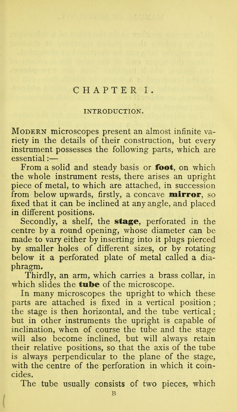 INTRODUCTION, Modern microscopes present an almost infinite va- riety in the details of their construction, but every instrument possesses the following parts, which are essential :•— From a solid and steady basis or foot, on which the whole instrument rests, there arises an upright piece of metal, to which are attached, in succession from below upwards, firstly, a concave mirror, so fixed that it can be inclined at any angle, and placed in different positions. Secondly, a shelf, the ^tage, perforated in the centre by a round opening, whose diameter can be made to vary either by inserting into it plugs pierced by smaller holes of different sizes, or by rotating below it a perforated plate of metal called a dia- phragm. Thirdly, an arm, which carries a brass collar, in which slides the tube of the microscope. In many microscopes the upright to which these parts are attached is fixed in a vertical position ; the stage is then horizontal, and the tube vertical; but in other instruments the upright is capable of inclination, when of course the tube and the stage will also become inclined, but will always retain their relative positions, so that the axis of the tube is always perpendicular to the plane of the stage, with the centre of the perforation in which it coin- cides. The tube usually consists of two pieces, which