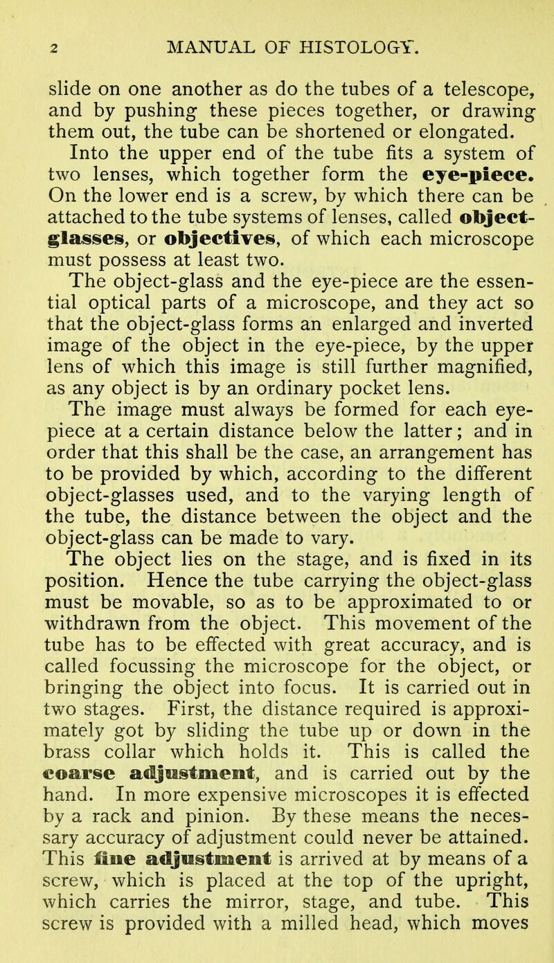 slide on one another as do the tubes of a telescope, and by pushing these pieces together, or drawing them out, the tube can be shortened or elongated. Into the upper end of the tube fits a system of two lenses, which together form the eye-piece. On the lower end is a screw, by which there can be attached to the tube systems of lenses, called object- glasises, or objectives, of which each microscope must possess at least two. The object-glass and the eye-piece are the essen- tial optical parts of a microscope, and they act so that the object-glass forms an enlarged and inverted image of the object in the eye-piece, by the upper lens of which this image is still further magnified, as any object is by an ordinary pocket lens. The image must always be formed for each eye- piece at a certain distance below the latter; and in order that this shall be the case, an arrangement has to be provided by which, according to the different object-glasses used, and to the varying length of the tube, the distance between the object and the object-glass can be made to vary. The object lies on the stage, and is fixed in its position. Hence the tube carrying the object-glass must be movable, so as to be approximated to or withdrawn from the object. This movement of the tube has to be effected with great accuracy, and is called focussing the microscope for the object, or bringing the object into focus. It is carried out in two stages. First, the distance required is approxi- mately got by sliding the tube up or down in the brass collar which holds it. This is called the coarse adjustment, and is carried out by the hand. In more expensive microscopes it is effected by a rack and pinion. By these means the neces- sary accuracy of adjustment could never be attained. This fine adjustment is arrived at by means of a screw, which is placed at the top of the upright, which carries the mirror, stage, and tube. This screw is provided with a milled head, which moves