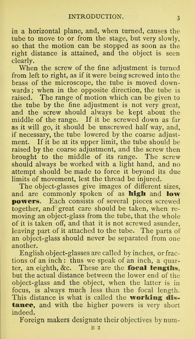 in a horizontal plane, and, when turned, causes the tube to move to or from the stage, but very slovi^Iy, so that the motion can be stopped as soon as the right distance is attained, and the object is seen clearly. When the screw of the fine adjustment is turned from left to right, as if it were being screwed into the brass of the microscope, the tube is moved down- wards ; when in the opposite direction, the tube is raised. The range of motion which can be given to the tube by the fine adjustment is not very great, and the screw should always be kept about the middle of the range. If it be screwed down as far as it will go, it should be unscrewed half way, and, if necessary, the tube lowered by the coarse adjust- ment. If it be at its upper limit, the tube should be raised by the coarse adjustment, and the screw then brought to the middle of its range. The screw should always be worked with a light hand, and no attempt should be made to force it beyond its due limits of movement, lest the thread be injured. The object-glasses give images of different sizes, and are commonly spoken of as Mgli and low powers. Each consists of several pieces screwed together, and great care should be taken, when re- moving an object-glass from the tube, that the whole of it is taken off, and that it is not screwed asunder, leaving part of it attached to the tube. The parts of an object-glass should never be separated from one another. English object-glasses are called by inches, or frac- tions of an inch : thus we speak of an inch, a quar- ter, an eighth, &c. These are the focal leiftgtlis, but the actual distance between the lower end of the object-glass and the object, when the latter is in focus, is always much less than the focal length. This distance is what is called the working dis- tance, and with the higher powers is very short indeed. Foreign makers designate their objectives by num- B 2