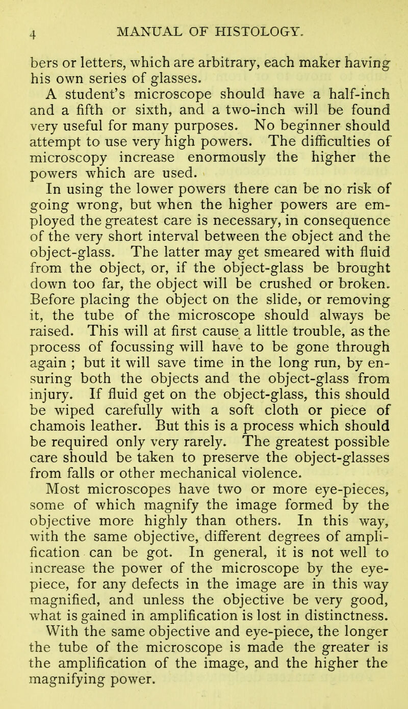 bers or letters, which are arbitrary, each maker having his own series of glasses. A student's microscope should have a half-inch and a fifth or sixth, and a two-inch wiJl be found very useful for many purposes. No beginner should attempt to use very high powers. The difficulties of microscopy increase enormously the higher the powers which are used. In using the lower powers there can be no risk of going wrong, but when the higher powers are em- ployed the greatest care is necessary, in consequence of the very short interval between the object and the object-glass. The latter may get smeared with fluid from the object, or, if the object-glass be brought down too far, the object will be crushed or broken. Before placing the object on the slide, or removing it, the tube of the microscope should always be raised. This will at first cause a little trouble, as the process of focussing will have to be gone through again ; but it will save time in the long run, by en- suring both the objects and the object-glass from injury. If fluid get on the object-glass, this should be wiped carefully with a soft cloth or piece of chamois leather. But this is a process which should be required only very rarely. The greatest possible care should be taken to preserve the object-glasses from falls or other mechanical violence. Most microscopes have two or more eye-pieces, some of which magnify the image formed by the objective more highly than others. In this way, with the same objective, diff'erent degrees of ampli- fication can be got. In general, it is not well to increase the power of the microscope by the eye- piece, for any defects in the image are in this way magnified, and unless the objective be very good, w^hat is gained in amplification is lost in distinctness. With the same objective and eye-piece, the longer the tube of the microscope is made the greater is the amplification of the image, and the higher the magnifying power.