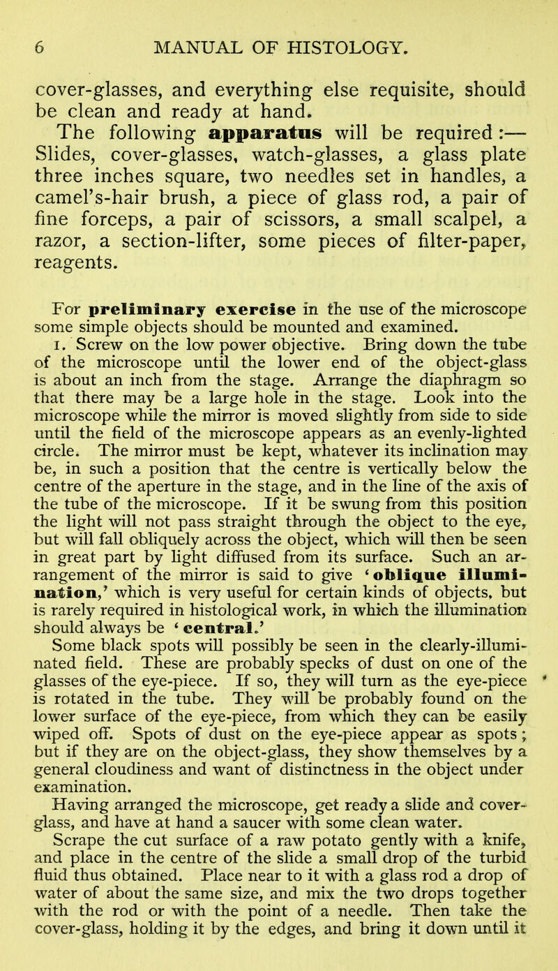 cover-glasses, and everything else requisite, should be clean and ready at hand. The following apparatois will be required :— Slides, cover-glasses, watch-glasses, a glass plate three inches square, two needles set in handles, a cameFs-hair brush, a piece of glass rod, a pair of fine forceps, a pair of scissors, a small scalpel, a razor, a section-lifter, some pieces of filter-paper, reagents. For preliminary exercise in the use of the microscope some simple objects should be mounted and examhied. I. Screw on the low power objective. Bring down the tube of the microscope until the lower end of the object-glass is about an inch from the stage. Arrange the diaphragm so that there may be a large hole in the stage. Look into the microscope while the mirror is moved shghtly from side to side until the field of the microscope appears as an evenly-lighted circle. The mirror must be kept, whatever its inclination may be, in such a position that the centre is vertically below the centre of the aperture in the stage, and in the line of the axis of the tube of the microscope. If it be swung from this position the light will not pass straight through the object to the eye, bat will fall obliquely across the object, which will then be seen in great part by Hght diffused from its surface. Such an ar- rangement of the mirror is said to give ^oblique illumi- nation,' which is very useful for certain kinds of objects, but is rarely required in histological work, in which the illumination should always be * central/ Some black spots will possibly be seen in the clearly-illumi- nated field. These are probably specks of dust on one of the glasses of the eye-piece. If so, they will turn as the eye-piece * is rotated in the tube. They will be probably found on the lower surface of the eye-piece, from which they can be easily wiped off. Spots of dust on the eye-piece appear as spots; but if they are on the object-glass, they show themselves by a general cloudiness and want of distinctness in the object under examination. Having arranged the microscope, get ready a slide and cover- glass, and have at hand a saucer with some clean water. Scrape the cut surface of a raw potato gently with a knife^ and place in the centre of the slide a small drop of the turbid fluid thus obtained. Place near to it with a glass rod a drop of water of about the same size, and mix the two drops together v/ith the rod or with the point of a needle. Then take the cover-glass, holding it by the edges, and bring it down until it