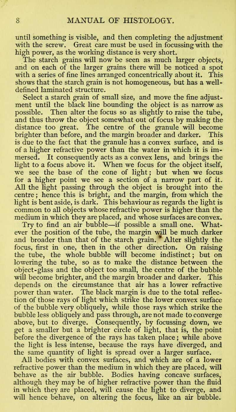 until something is visible, and then completing the adjustment with the screw. Great care must be used in focussing with the high power, as the working distance is very short. The starch grains will now be seen as much larger objects, and on each of the larger grains there will be noticed a spot with a series of fine lines arranged concentrically about it. This shows that the starch grain is not homogeneous, but has a well- defined laminated structure. Select a starch grain of small size, and move the fine adjust- ment until the black line bounding the object is as narrow as possible. Then alter the focus so as slightly to raise the tube, and thus throw the object somewhat out of focus by making the distance too great. The centre of the granule will become brighter than before, and the margin broader and darker. This is due to the fact that the granule has a convex surface, and is of a higher refractive power than the water in which it is im- mersed. It consequently acts as a convex lens, and brings the light to a focus above it. When we focus for the object itself, we see the base of the cone of light; but when we focus for a higher point we see a section of a narrow part of it. All the light passing through the object is brought into the centre; hence this is bright, and the margin, from which the light is bent aside, is dark. This behaviour as regards the light is common to all objects whose refractive power is higher than the medium in which they are placed, and whose surfaces are convex. Try to find an air bubble—if possible a smaU one. What- ever the position of the tube, the margin \dll be much darker and broader than that of the starch grain. Alter slightly the focus, first in one, then in the other direction. On raising the tube, the whole bubble will become indistinct; but on lowering the tube, so as to make the distance between the object-glass and the object too small, the centre of the bubble will become brighter, and the margin broader and darker. This depends on the circumstance that air has a lower refractive power than water. The black margin is due to the total reflec- tion of those rays of light which strike the lower convex surface of the bubble very obliquely, while those rays which strike the bubble less obliquely and pass through, are not made to converge above, but to diverge. Consequently, by focussing down, we get a smaller but a brighter circle of light, that is, the point before the divergence of the rays has taken place; while above the light is less intense, because the rays have diverged, and the same quantity of light is spread over a larger surface. All bodies with convex surfaces, and which are of a lower refractive power than the medium in which they are placed, will behave as the air bubble. Bodies having concave surfaces, although they may be of higher refractive power than the fluid in which they are placed, will cause the light to diverge, and will hence behave, on altering the focus, like an air bubble.