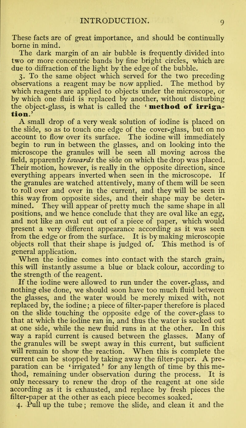These facts are of great importance, and should be continually borne in mind. The dark margin of an air bubble is frequently divided into two or more concentric bands by fine bright circles, which are due to diffraction of the light by the edge of the bubble. 3. To the same object which served for the two preceding observations a reagent may be now applied. The method by which reagents are apphed to objects under the microscope, or by which one fluid is replaced by another, without disturbing the object-glass, is what is called the ' method of irriga- tion.' A small drop of a very weak solution of iodine is placed on the slide, so as to touch one edge of the cover-glass, but on no account to flow over its surface. The iodine wiU immediately begin to run in between the glasses, and on looking into the microscope the granules will be seen all moving across the field, apparently towards the side on which the drop was placed. Their motion, however, is really in the opposite direction, since everything appears inverted when seen in the microscope. If the granules are watched attentively, many of them will be seen to roll over and over in the current, and they wiU be seen in this way from opposite sides, and their shape may be deter- mined. They will appear of pretty much the same shape in all positions, and we hence conclude that they are oval like an egg, and not like an oval cut out of a piece of paper, which would present a very different appearance according as it was seen from the edge or from the surface. It is by making microscopic objects roll that their shape is judged of. This method is of general application. When the iodine comes into contact with the starch grain, this wiU instantly assume a blue or black colour, according to the strength of the reagent. If the iodine were allowed to run under the cover-glass, and nothing else done, we should soon have too much fluid between the glasses, and the water would be merely mixed with, not replaced by, the iodine; a piece of filter-paper therefore is placed on the slide touching the opposite edge of the cover-glass to that at which the iodine ran in, and thus the water is sucked out at one side, while the new fluid runs in at the other. In this way a rapid current is caused between the glasses. Many of the granules will be swept away in this current, but sufficient will remain to show the reaction. When this is complete the current can be stopped by taking away the filter-paper. A pre- paration can be ' irrigated' for any length of time by this me- thod, remaining under observation during the process. It is only necessary to renew the drop of the reagent at one side according as it is exhausted, and replace by fresh pieces the filter-paper at the other as each piece becomes soaked. 4. Pull up the tube; remove the slide, and clean it and the