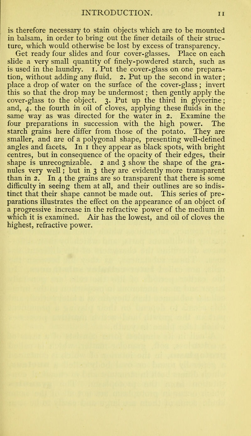 is therefore necessary to stain objects which are to be mounted in balsam, in order to bring out the finer details of their struc- ture, which would otherwise be lost by excess of transparency. Get ready four slides and four cover-glasses. Place on each slide a very small quantity of finely-powdered starch, such as is used in the laundry, i. Put the cover-glass on one prepara- tion, without adding any fluid. 2. Put up the second in water; place a drop of water on the surface of the cover-glass; invert this so that the drop may be undermost; then gently apply the cover-glass to the object. 3. Put up the third in glycerine; and, 4. the fourth in oil of cloves, applying these fluids in the same way as was directed for the water in 2. Examine the four preparations in succession with the high power. The starch grains here difler from those of the potato. They are smaller, and are of a polygonal shape, presenting weU-defined angles and facets. In i they appear as black spots, with bright centres, but in consequence of the opacity of their edges, their shape is unrecognizable. 2 and 3 show the shape of the gra- nules very well; but in 3 they are evidently more transparent than in 2. In 4 the grains are so transparent that there is some difficulty in seeing them at aU, and their outlines are so indis- tinct that their shape cannot be made out. This series of pre- parations illustrates the effect on the appearance of an object of a progressive increase in the refractive power of the medium in which it is examined. Air has the lowest, and oil of cloves the highest, refractive power.
